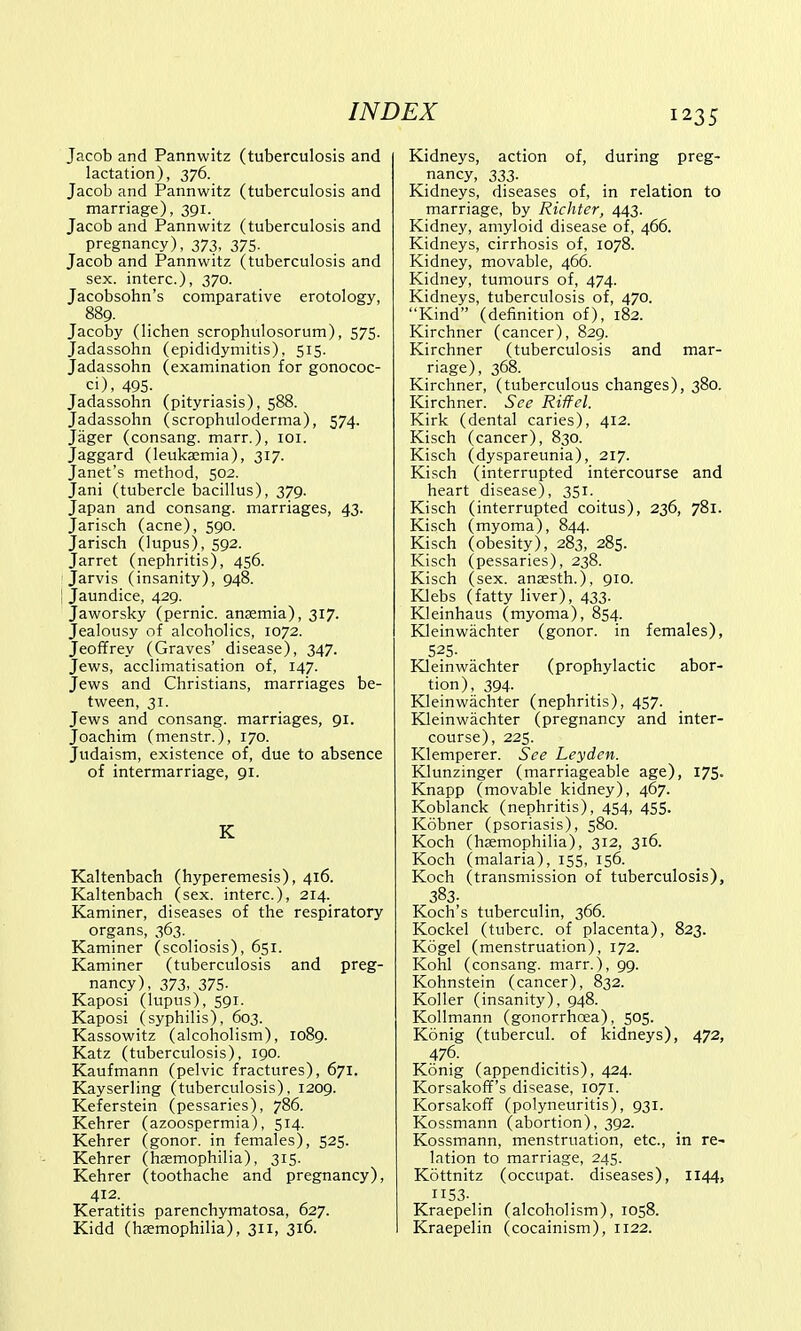 Jacob and Pannwitz (tuberculosis and lactation), 376. Jacob and Pannwitz (tuberculosis and marriage), 391. Jacob and Pannwitz (tuberculosis and pregnancy), 373, 375. Jacob and Pannwitz (tuberculosis and sex. interc), 370. Jacobsohn's comparative erotology, 889. Jacoby (lichen scrophulosorum), 575. Jadassohn (epididymitis), 515. Jadassohn (examination for gonococ- ci), 495- Jadassohn (pityriasis), 588. Jadassohn (scrophuloderma), 574. Jager (consang. marr.), 101. Jaggard (leukaemia), 317. Janet's method, 502. Jani (tubercle bacillus), 379. Japan and consang. marriages, 43. Jarisch (acne), 590. Jarisch (lupus), 592. Jarret (nephritis), 456. Jarvis (insanity), 948. Jaundice, 429. Jaworsky (pernic. anaemia), 317. Jealousy of alcoholics, 1072. Jeoffrey (Graves' disease), 347. Jews, acclimatisation of, 147. Jews and Christians, marriages be- tween, 31. Jews and consang. marriages, 91. Joachim (menstr.), 170. Judaism, existence of, due to absence of intermarriage, 91. K Kaltenbach (hyperemesis), 416. Kaltenbach (sex. interc), 214. Kaminer, diseases of the respiratory organs, 363. Kaminer (scoliosis), 651. Kaminer (tuberculosis and preg- nancy), 373, 375- Kaposi (lupus), 591. Kaposi (syphilis), 603. Kassowitz (alcoholism), 1089. Katz (tuberculosis), 190. Kaufmann (pelvic fractures), 671. Kayserling (tuberculosis), 1209. Keferstein (pessaries), 786. Kehrer (azoospermia), 514. Kehrer (gonor. in females), 525. Kehrer (haemophilia), 315. Kehrer (toothache and pregnancy), 412. Keratitis parenchymatosa, 627. Kidd (haemophilia), 311, 316. Kidneys, action of, during preg- nancy, 333. Kidneys, diseases of, in relation to marriage, by Richter, 443. Kidney, amyloid disease of, 466. Kidneys, cirrhosis of, 1078. Kidney, movable, 466. Kidney, tumours of, 474. Kidneys, tuberculosis of, 470. Kind (definition of), 182. Kirchner (cancer), 829. Kirchner (tuberculosis and mar- riage), 368. Kirchner, (tuberculous changes), 380. Kirchner. See Riffel. Kirk (dental caries), 412. Kisch (cancer), 830. Kisch (dyspareunia), 217. Kisch (interrupted intercourse and heart disease), 351. Kisch (interrupted coitus), 236, 781. Kisch (myoma), 844. Kisch (obesity), 283, 285. Kisch (pessaries), 238. Kisch (sex. anaesth.), 910. Klebs (fatty liver), 433. Kleinhaus (myoma), 854. Kleinwachter (gonor. in females), 525. Kleinwachter (prophylactic abor- tion), 394. Kleinwachter (nephritis), 457. Kleinwachter (pregnancy and inter- course), 225. Klemperer. See Leyden. Klunzinger (marriageable age), 175. Knapp (movable kidney), 467. Koblanck (nephritis), 454, 455. Kobner (psoriasis), 580. Koch (haemophilia), 312, 316. Koch (malaria), 155, 156. Koch (transmission of tuberculosis), 383- Koch's tuberculin, 366. Kockel (tuberc. of placenta), 823. Kogel (menstruation), 172. Kohl (consang. marr.), 99. Kohnstein (cancer), 832. Koller (insanity), 948. Kollmann (gonorrhoea), 505. Konig (tubercul. of kidneys), 472, 476. Konig (appendicitis), 424. Korsakoff's disease, 1071. Korsakoff (polyneuritis), 931. Kossmann (abortion), 392. Kossmann, menstruation, etc., in re- lation to marriage, 245. Kottnitz (occupat. diseases), 1144, S3- Kraepelin (alcoholism), 1058. Kraepelin (cocainism), 1122.