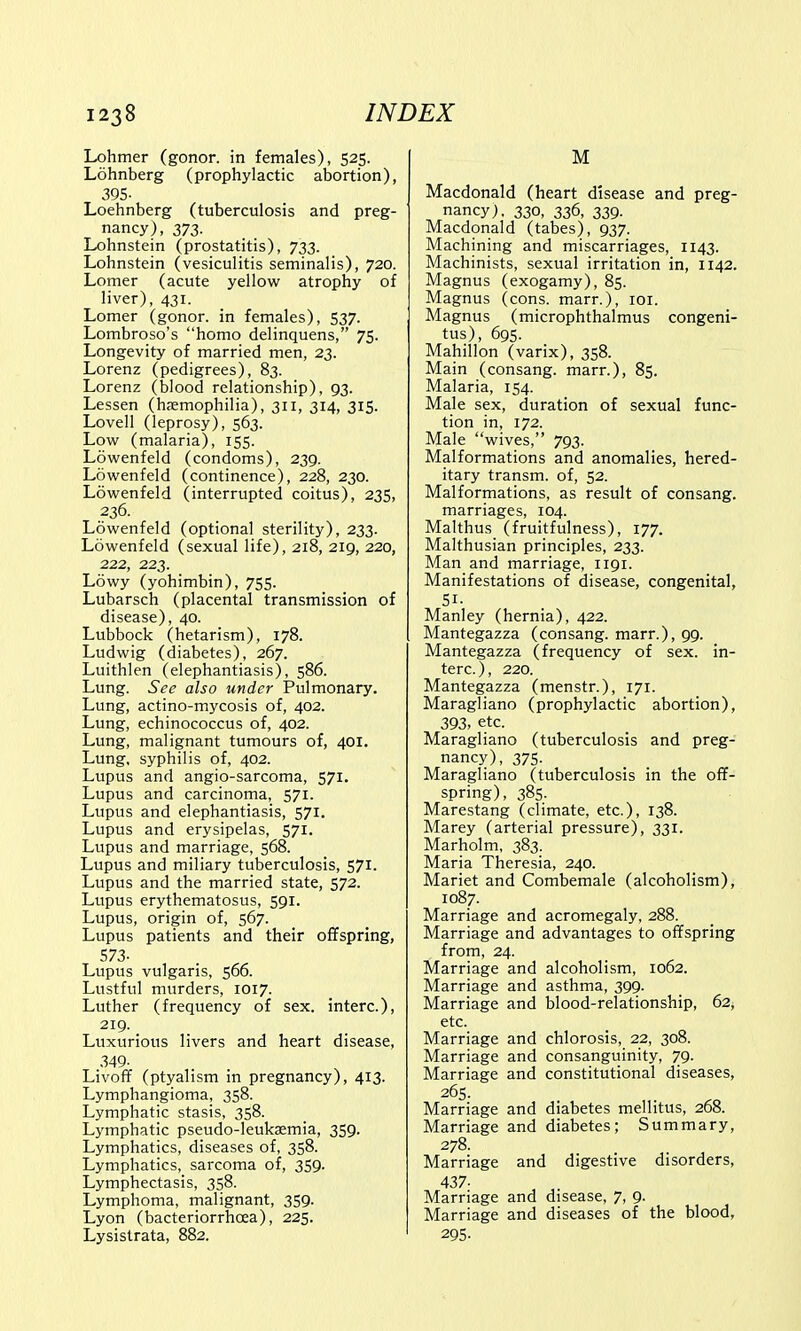 Lohmer (gonor. in females), 525. Lohnberg (prophylactic abortion), 395- Loehnberg (tuberculosis and preg- nancy), 373. Lohnstein (prostatitis), 733. Lohnstein (vesiculitis seminalis), 720. Lomer (acute yellow atrophy of liver), 431. Lomer (gonor. in females), 537. Lombroso's homo delinquens, 75. Longevity of married men, 23. Lorenz (pedigrees), 83. Lorenz (blood relationship), 93. Lessen (haemophilia), 311, 314, 315. Lovell (leprosy), 563. Low (malaria), 155. Lowenfeld (condoms), 239. Lowenfeld (continence), 228, 230. Lowenfeld (interrupted coitus), 235, 236. Lowenfeld (optional sterility), 233. Lowenfeld (sexual life), 218, 219, 220, 222, 223. Lowy (yohimbin), 755. Lubarsch (placental transmission of disease), 40. Lubbock (hetarism), 178. Ludwig (diabetes), 267. Luithlen (elephantiasis), 586. Lung. See also under Pulmonary. Lung, actino-mycosis of, 402. Lung, echinococcus of, 402. Lung, malignant tumours of, 401. Lung, syphilis of, 402. Lupus and angio-sarcoma, 571. Lupus and carcinoma, 571. Lupus and elephantiasis, 571. Lupus and erysipelas, 571. Lupus and marriage, 568. Lupus and miliary tuberculosis, 571. Lupus and the married state, 572. Lupus erythematosus, 591. Lupus, origin of, 567. Lupus patients and their offspring, 573- Lupus vulgaris, 566. Lustful murders, 1017. Luther (frequency of sex. interc), 219. Luxurious livers and heart disease, 349- Livoff (ptyalism in pregnancy), 413. Lymphangioma, 358. Lymphatic stasis, 358. Lymphatic pseudo-leukaemia, 359. Lymphatics, diseases of, 358. Lymphatics, sarcoma of, 359. Lymphectasis, 358. Lymphoma, malignant, 359. Lyon (bacteriorrhoea), 225. Lysistrata, 882. M Macdonald (heart disease and preg- nancy), 330, 336, 339. Macdonald (tabes), 937. Machining and miscarriages, 1143. Machinists, sexual irritation in, 1142. Magnus (exogamy), 85. Magnus (cons, marr.), 101. Magnus (microphthalmus congeni- tus), 695. Mahillon (varix), 358. Main (consang. marr.), 85. Malaria, 154. Male sex, duration of sexual func- tion in, 172. Male wives, 793. Malformations and anomalies, hered- itary transm. of, 52. Malformations, as result of consang. marriages, 104. Malthus (fruitfulness), 177. Malthusian principles, 233. Man and marriage, 1191. Manifestations of disease, congenital, Si- Manley (hernia), 422. Mantegazza (consang. marr.), 99. Mantegazza (frequency of sex. in- terc. ), 220. Mantegazza (menstr.), 171. Maragliano (prophylactic abortion), 393, etc. Maragliano (tuberculosis and preg- nancy), 375. Maragliano (tuberculosis in the off- spring), 385. Marestang (climate, etc.), 138. Marey (arterial pressure), 331. Marholm, 383. Maria Theresia, 240. Mariet and Combemale (alcoholism), 1087. Marriage and acromegaly, 288. Marriage and advantages to offspring from, 24. Marriage and alcoholism, 1062. Marriage and asthma, 399. Marriage and blood-relationship, 62, etc. Marriage and chlorosis, 22, 308. Marriage and consanguinity, 79. Marriage and constitutional diseases, 265. Marriage and diabetes mellitus, 268. Marriage and diabetes; Summary, 278. Marriage and digestive disorders, 437- Marriage and disease, 7, 9. Marriage and diseases of the blood, 295-