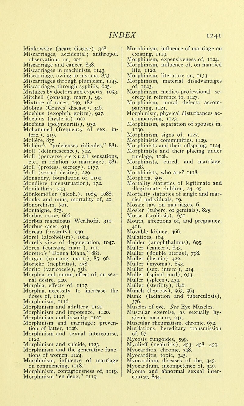 Minkowsky (heart disease), 328. Miscarriages, accidental; anthropol. observations on, 201. Miscarriage and cancer, 838. Miscarriages in machinists, 1143. Miscarriage, owing to myoma, 853. Miscarriages through plumbism, 1145. Miscarriages through syphilis, 625. Mistakes by doctors and experts, 1053. Mitchell (consang. marr.), 99- Mixture of races, 149, 182. Mobius (Graves' disease), 346. Moebius (exophth. goitre), 927. Moebius (hysteria), 900. Moebius (polyneuritis), 930. Mohammed (frequency of sex. in- terc), 219. Moliere, 875. Moliere's precieuses ridicules, 881. Moll (detumescence), 722. Moll (perverse sexual sensations, etc., in relation to marriage), 981. Moll (profess, secrecy), 1177. Moll (sexual desire), 229. Monandry, foundation of, 1192. Mondiere (menstruation), 172. Monilethrix, 593. Monkemoller (alcoh.), 1085, 1088. Monks and nuns, mortality of, 20. Monorchism, 701. Montaigne, 875. Morbus coxae, 666. Morbus maculosus Werlhofii, 310. Morbus sacer, 914. Moreau (insanity). 949. Morel (alcoholism), 1084. Morel's view of degeneration, 1047. Moren (consang. marr.), 101. Moretto's Donna Diana, 881. Morgan (consang. marr.), 85, 96. Moricke (nephritis), 458. Moritz (varicocele), 358. Morphia and opium, effect of, on sex- ual desire, 940. Morphia, effects of, 1117. Morphia, necessity to increase the doses of, 1117. Morphinism, 1116. Morphinism and adultery, 1121. Morphinism and impotence, 1120. Morphinism and insanity, 1121. Morphinism and marriage; preven- tion of latter, 1126. Morphinism and sexual intercourse, 1120. Morphinism and suicide, 1123. Morphinism and the generative func- tions of women, 1124. Morphinism, influence of marriage on commencing, 1118. Morphinism, contagiousness of, 1119. Morphinism en deux, 1119. Morphinism, influence of marriage on existing, 1119. Morphinism, expensiveness of, 1124. Morphinism, influence of, on married life, 1120. Morphinism, literature on, 1133. Morphinism, material disadvantages of, 1123. Morphinism, medico-professional se- crecy in reference to, 1127. Morphinism, moral defects accom- panying, 1121. Morphinism, physical disturbances ac- companying, 1123. Morphinism, separation of spouses in, 1130. Morphinism, signs of, 1127. Morphinistic communities, 1129. Morphinists and their offspring, 1124. Morphinists and their placing under tutelage, 1128. Morphinists, cured, and marriage, 1128. Morphinists, who are? 1118. Morphnea, 595. Mortality statistics of legitimate and illegitimate children, 24, 25. Mortality statistics of single and mar- ried individuals, 19. Mosaic law on marriages, 6. Mosler (tuberc. of genitals), 825. Mosse (scoliosis), 651. Mouth, affections of, and pregnancy, 411. Movable kidney, 466. Mulattoes, 184. Mulder (anophthalmus), 695. Miiller (cancer), 833. Miiller (double uterus), 798. Muller (hernia), 422. Miiller (myoma), 853. Muller (sex. interc), 214. Muller (spinal cord), 933. Muller (spleen), 434. Muller (sterility), 846. Munch (leprosy), 563, 564. Munk (lactation and tuberculosis), 376. Muscles of eye. See Eye Muscles. Muscular exercise, as sexually hy- gienic measure, 241. Muscular rheumatism, chronic, 672. Mutilations, hereditary transmission of, 67. Mycosis fungoides, 599. Mynlieff (nephritis), 453, 458, 459. Myocarditis, chronic, 348. Myocarditis, toxic, 345. Myocardium, diseases of the, 345. Myocardium, incompetence of, 349. Myoma and abnormal sexual inter- course, 844.