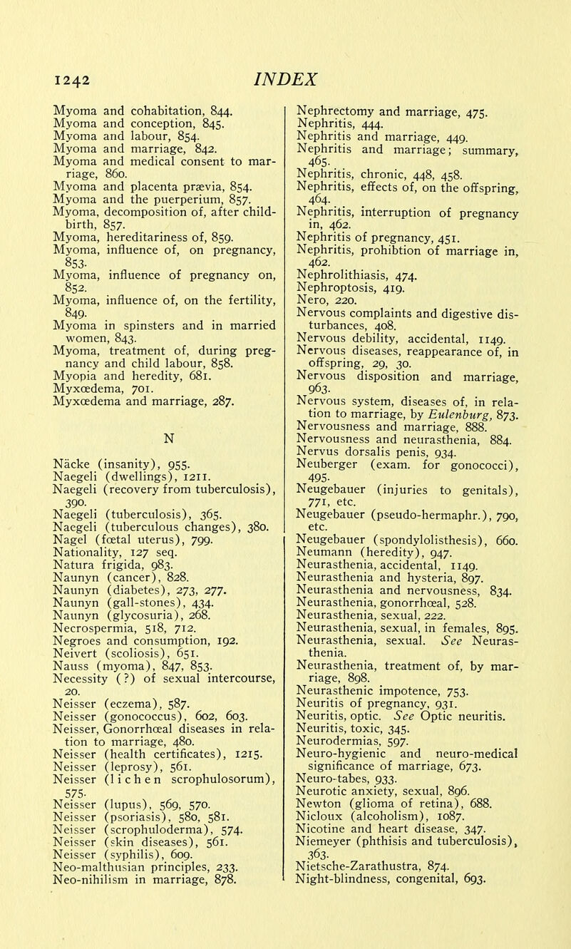 Myoma and cohabitation, 844. Myoma and conception, 845. Myoma and labour, 854. Myoma and marriage, 842. Myoma and medical consent to mar- riage, 860. Myoma and placenta prsevia, 854. Myoma and the puerperium, 857. Myoma, decomposition of, after child- birth, 857. Myoma, hereditariness of, 859. Myoma, influence of, on pregnancy, 853. Mvoma, influence of pregnancy on, 852. Myoma, influence of, on the fertility, 849- Myoma in spinsters and in married women, 843. Myoma, treatment of, during preg- nancy and child labour, 858. Myopia and heredity, 681. Myxoedema, 701. Myxcedema and marriage, 287. N Nacke (insanity), 955. Naegeli (dwellings), 1211. Naegeli (recovery from tuberculosis), 390. . Naegeli (tuberculosis), 365. Naegeli (tuberculous changes), 380. Nagel (foetal uterus), 799. Nationality, 127 seq. Natura frigida, 983. Naunyn (cancer), 828. Naunyn (diabetes), 273, 277. Naunyn (gall-stones), 434. Naunyn (glycosuria), 268. Necrospermia, 518, 712. Negroes and consumption, 192. Neivert (scoliosis), 651. Nauss (myoma), 847, 853. Necessity (?) of sexual intercourse, 20. Neisser (eczema), 587. Neisser (gonococcus), 602, 603. Neisser, Gonorrhoeal diseases in rela- tion to marriage, 480. Neisser (health certificates), 1215. Neisser (leprosy), 561. Neisser (lichen scrophulosorum), 575- Neisser (lupus), 569, 570. Neisser (psoriasis), 580, 581. Neisser (scrophuloderma), 574. Neisser (skin diseases), 561. Neisser (syphilis), 609. Neo-malthusian principles, 233. Neo-nihilism in marriage, 878. Nephrectomy and marriage, 475. Nephritis, 444. Nephritis and marriage, 449. Nephritis and marriage; summary, 465. Nephritis, chronic, 448, 458. Nephritis, effects of, on the offspring, 464- Nephritis, interruption of pregnancy in, 462. Nephritis of pregnancy, 451. Nephritis, prohibtion of marriage in, 462. Nephrolithiasis, 474. Nephroptosis, 419. Nero, 220. Nervous complaints and digestive dis- turbances, 408. Nervous debility, accidental, 1149. Nervous diseases, reappearance of, in offspring, 29, 30. Nervous disposition and marriage, 963- Nervous system, diseases of, in rela- tion to marriage, by Eulenburg, 873. Nervousness and marriage, 888. Nervousness and neurasthenia, 884. Nervus dorsalis penis, 934. Neuberger (exam, for gonococci), 495- Neugebauer (injuries to genitals), 771, etc. Neugebauer (pseudo-hermaphr.), 790, etc. Neugebauer (spondylolisthesis), 660. Neumann (heredity), 947. Neurasthenia, accidental, 1149. Neurasthenia and hysteria, 897. Neurasthenia and nervousness, 834. Neurasthenia, gonorrhceal, 528. Neurasthenia, sexual, 222. Neurasthenia, sexual, in females, 895. Neurasthenia, sexual. See Neuras- thenia. Neurasthenia, treatment of, by mar- riage, 898. Neurasthenic impotence, 753. Neuritis of pregnancy, 931. Neuritis, optic. See Optic neuritis. Neuritis, toxic, 345. Neurodermias, 597. Neuro-hygienic and neuro-medical significance of marriage, 673. Neuro-tabes, 933. Neurotic anxiety, sexual, 896. Newton (glioma of retina), 688. Nicloux (alcoholism), 1087. Nicotine and heart disease, 347. Niemeyer (phthisis and tuberculosis), 363- Nietsche-Zarathustra, 874. Night-blindness, congenital, 693.