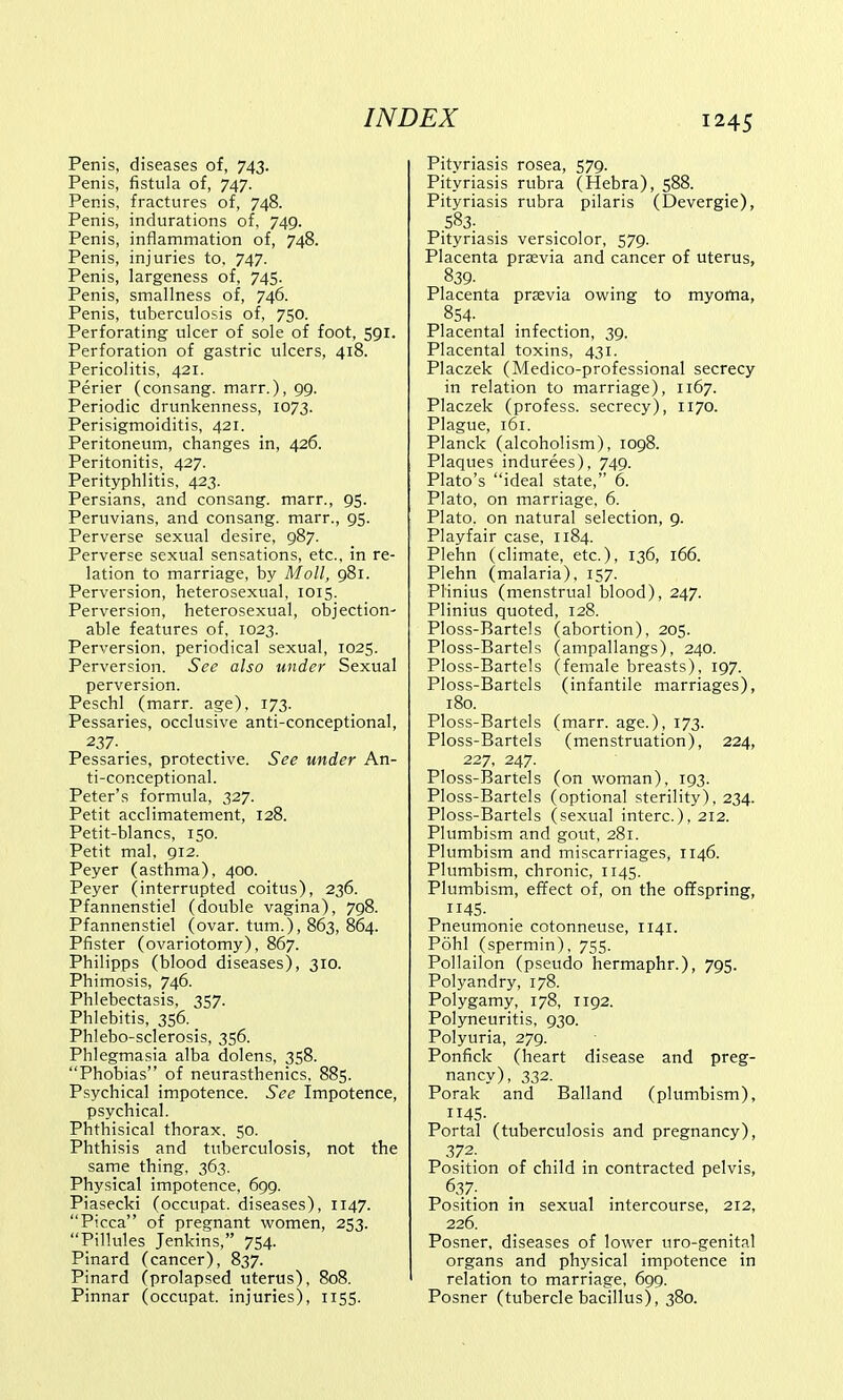 Penis, diseases of, 743. Penis, fistula of, 747. Penis, fractures of, 748. Penis, indurations of, 749. Penis, inflammation of, 748. Penis, injuries to. 747. Penis, largeness of, 745. Penis, smallness of, 746. Penis, tuberculosis of, 750. Perforating ulcer of sole of foot, 591. Perforation of gastric ulcers, 418. Pericolitis, 421. Perier (consang. marr.), 99. Periodic drunkenness, 1073. Perisigmoiditis, 421. Peritoneum, changes in, 426. Peritonitis, 427. Perityphlitis, 423. Persians, and consang. marr., 95. Peruvians, and consang. marr., 95. Perverse sexual desire, 987. Perverse sexual sensations, etc., in re- lation to marriage, by Moll, 981. Perversion, heterosexual, 1015. Perversion, heterosexual, objection- able features of, 1023. Perversion, periodical sexual, 1025. Perversion. See also under Sexual perversion. Peschl (marr. age), 173. Pessaries, occlusive anti-conceptional, 237- . Pessaries, protective. See under An- ti-conceptional. Peter's formula, 327. Petit acclimatement, 128. Petit-blancs, 150. Petit mal, 912. Peyer (asthma), 400. Peyer (interrupted coitus), 236. Pfannenstiel (double vagina), 798. Pfannenstiel (ovar. turn.), 863, 864. Pfister (ovariotomy), 867. Philipps (blood diseases), 310. Phimosis, 746. Phlebectasis, 357. Phlebitis, 356. Phlebo-sclerosis, 356. Phlegmasia alba dolens, 358. Phobias of neurasthenics. 885. Psychical impotence. See Impotence, psychical. Phthisical thorax. 50. Phthisis and tuberculosis, not the same thing, 363. Physical impotence, 699. Piasecki (occupat. diseases), 1147. Picca of pregnant women, 253. Pillules Jenkins, 754. Pinard (cancer), 837. Pinard (prolapsed uterus), 808. Pinnar (occupat. injuries), 1155. Pityriasis rosea, 579. Pityriasis rubra (Hebra), 588. Pityriasis rubra pilaris (Devergie), .583; Pityriasis versicolor, 579. Placenta praevia and cancer of uterus, 839. Placenta praevia owing to myoma, 854- Placental infection, 39. Placental toxins, 431. Placzek (Medico-professional secrecy in relation to marriage), 1167. Placzek (profess, secrecy), 1170. Plague, 161. Planck (alcoholism), 1098. Plaques indurees), 749. Plato's ideal state, 6. Plato, on marriage, 6. Plato, on natural selection, 9. Playfair case, 1184. Plehn (climate, etc.), 136, 166. Plehn (malaria), 157. Plinius (menstrual blood), 247. Plinius quoted, 128. Ploss-Bartels (abortion), 205. Ploss-Bartels (ampallangs), 240. Ploss-Bartels (female breasts), 197. Ploss-Bartels (infantile marriages), 180. Ploss-Bartels (marr. age.), 173. Ploss-Bartels (menstruation), 224, 227, 247. Ploss-Bartels (on woman), 193. Ploss-Bartels (optional sterility), 234. Ploss-Bartels (sexual interc), 212. Plumbism and gout, 281. Plumbism and miscarriages, 1146. Plumbism, chronic, 1145. Plumbism, effect of, on the offspring, 1145. Pneumonie cotonneuse, 1141. Pohl (spermin), 755. Pollailon (pseudo hermaphr.), 795. Polyandry, 178. Polygamy, 178, 1192. Polyneuritis, 930. Polyuria, 279. Ponfick (heart disease and preg- nancy), 332. Porak and Balland (plumbism), 45- Portal (tuberculosis and pregnancy), 372. Position of child in contracted pelvis, 637- Position in sexual intercourse, 212, 226. Posner, diseases of lower uro-genital organs and physical impotence in relation to marriage, 699. Posner (tubercle bacillus), 380.