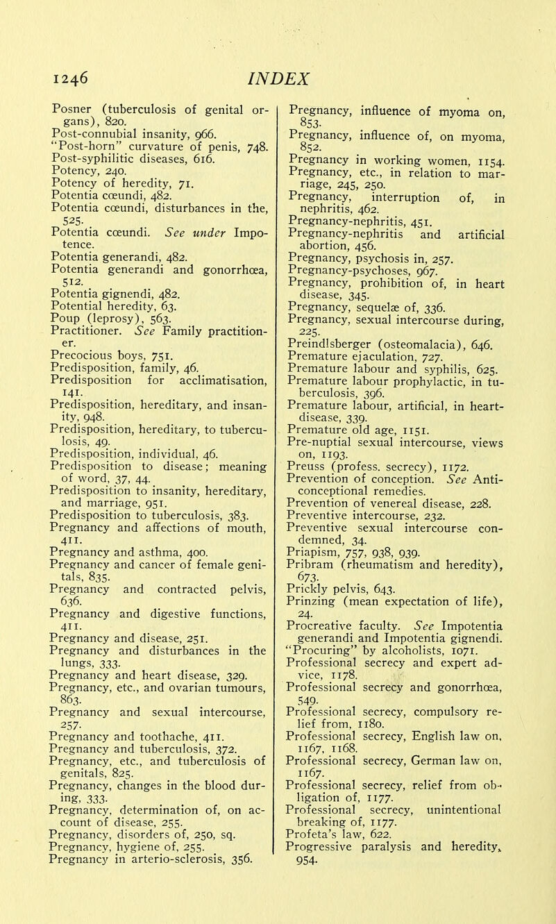 Posner (tuberculosis of genital or- gans), 820. Post-connubial insanity, 966. Post-horn curvature of penis, 748. Post-syphilitic diseases, 616. Potency, 240. Potency of heredity, 71. Potentia cceundi, 482. Potentia cceundi, disturbances in the, 525. Potentia cceundi. See under Impo- tence. Potentia generandi, 482. Potentia generandi and gonorrhoea, 512. < Potentia gignendi, 482. Potential heredity, 63. Poup (leprosy), 563. Practitioner. See Family practition- er. Precocious boys, 751. Predisposition, family, 46. Predisposition for acclimatisation, 141. Predisposition, hereditary, and insan- ity, 948. Predisposition, hereditary, to tubercu- losis, 49. Predisposition, individual, 46. Predisposition to disease; meaning of word, 37, 44. Predisposition to insanity, hereditary, and marriage, 951. Predisposition to tuberculosis, 383. Pregnancy and affections of mouth, 411. Pregnancy and asthma, 400. Pregnancy and cancer of female geni- tals, 835. Pregnancy and contracted pelvis, 636. Pregnancy and digestive functions, 411. Pregnancy and disease, 251. Pregnancy and disturbances in the lungs, 333. Pregnancy and heart disease, 329. Pregnancy, etc., and ovarian tumours, 863. Pregnancy and sexual intercourse, 257- Pregnancy and toothache, 411. Pregnancy and tuberculosis, 372. Pregnancy, etc., and tuberculosis of genitals, 825. Pregnancy, changes in the blood dur- ing- 333- Pregnancy, determination of, on ac- count of disease, 255. Pregnancy, disorders of, 250, sq. Pregnancy, hygiene of, 255. Pregnancy in arterio-sclerosis, 356. Pregnancy, influence of myoma on, 853. Pregnancy, influence of, on myoma, 852. Pregnancy in working women, 1154. Pregnancy, etc., in relation to mar- riage, 245, 250. Pregnancy, interruption of, in nephritis, 462. Pregnancy-nephritis, 451. Pregnancy-nephritis and artificial abortion, 456. Pregnancy, psychosis in, 257. Pregnancy-psychoses, 967. Pregnancy, prohibition of, in heart disease, 345. Pregnancy, sequelae of, 336. Pregnancy, sexual intercourse during, 225. Preindlsberger (osteomalacia), 646. Premature ejaculation, 727. Premature labour and syphilis, 625. Premature labour prophylactic, in tu- berculosis, 396. Premature labour, artificial, in heart- disease, 339. Premature old age, 1151. Pre-nuptial sexual intercourse, views on, 1193. Preuss (profess, secrecy), 1172. Prevention of conception. See Anti- conceptional remedies. Prevention of venereal disease, 228. Preventive intercourse, 232. Preventive sexual intercourse con- demned, 34. Priapism, 757, 938, 939. Pribram (rheumatism and heredity), 673. Prickly pelvis, 643. Prinzing (mean expectation of life), 24. Procreative faculty. See Impotentia generandi and Impotentia gignendi. Procuring by alcoholists, 1071. Professional secrecy and expert ad- vice, 1178. Professional secrecy and gonorrhoea, 549- Professional secrecy, compulsory re- lief from, 1180. Professional secrecy, English law on, 1167, 1168. Professional secrecy, German law on, 1167. Professional secrecy, relief from ob- ligation of, 1177. Professional secrecy, unintentional breaking of, 1177. Profeta's law, 622. Progressive paralysis and heredity* 954-