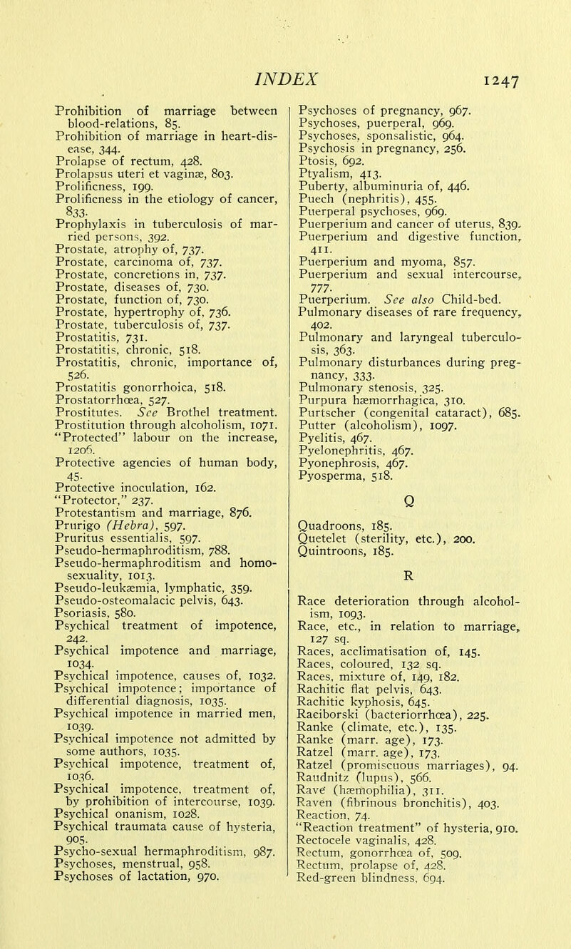 Prohibition of marriage between blood-relations, 85. Prohibition of marriage in heart-dis- ease, 344. Prolapse of rectum, 428. Prolapsus uteri et vaginas, 803. Prolificness, 199. Prolificness in the etiology of cancer, 833- Prophylaxis in tuberculosis of mar- ried persons, 392. Prostate, atrophy of, 737. Prostate, carcinoma of, 737. Prostate, concretions in, 737. Prostate, diseases of, 730. Prostate, function of, 730. Prostate, hypertrophy of, 736. Prostate, tuberculosis of, 737. Prostatitis, 731. Prostatitis, chronic, 518. Prostatitis, chronic, importance of, 526. Prostatitis gonorrhoica, 518. Prostatorrhcea, 527. Prostitutes. See Brothel treatment. Prostitution through alcoholism, 1071. Protected labour on the increase, 1206. Protective agencies of human body, 45- Protective inoculation, 162. Protector, 237. Protestantism and marriage, 876. Prurigo (Hebra), 597. Pruritus essentialis, 597. Pseudo-hermaphroditism, 788. Pseudo-hermaphroditism and homo- sexuality, 1013. Pseudo-leukaemia, lymphatic, 359. Pseudo-osteomalacic pelvis, 643. Psoriasis, 580. Psychical treatment of impotence, 242. Psychical impotence and marriage, 1034- Psychical impotence, causes of, 1032. Psychical impotence; importance of differential diagnosis, 1035. Psychical impotence in married men, 1039. Psychical impotence not admitted by some authors, 1035. Psychical impotence, treatment of, 1036. Psychical impotence, treatment of, by prohibition of intercourse, 1039. Psychical onanism, 1028. Psychical traumata cause of hysteria, 90S- Psycho-sexual hermaphroditism, 987. Psychoses, menstrual, 958. Psychoses of lactation, 970. Psychoses of pregnancy, 967. Psychoses, puerperal, 969. Psychoses, sponsalistic, 964. Psychosis in pregnancy, 256. Ptosis, 692. Ptyalism, 413. Puberty, albuminuria of, 446. Puech (nephritis), 455. Puerperal psychoses, 969. Puerperium and cancer of uterus, 839. Puerperium and digestive function, 411. Puerperium and myoma, 857. Puerperium and sexual intercourse, 777- Puerperium. See also Child-bed. Pulmonary diseases of rare frequency, 402. Pulmonary and laryngeal tuberculo- sis, 363. Pulmonary disturbances during preg- nancy, 333. Pulmonary stenosis, 325. Purpura hemorrhagica, 310. Purtscher (congenital cataract), 685. Putter (alcoholism), 1097. Pyelitis, 467. Pyelonephritis, 467. Pyonephrosis, 467. Pyosperma, 518. Q Quadroons, 185. Quetelet (sterility, etc.), 200. Quintroons, 185. R Race deterioration through alcohol- ism, 1093. Race, etc., in relation to marriage, 127 sq. Races, acclimatisation of, 145. Races, coloured, 132 sq. Races, mixture of, 149, 182. Rachitic flat pelvis, 643. Rachitic kyphosis, 645. Raciborski (bacteriorrhoea), 225. Ranke (climate, etc.), 135. Ranke (marr. age), 173. Ratzel (marr. age), 173. Ratzel (promiscuous marriages), 94. Raudnitz (lupus), 566. Rave' (haemophilia), 311. Raven (fibrinous bronchitis), 403. Reaction, 74. Reaction treatment of hysteria, 910, Rectocele vaginalis, 428. Rectum, gonorrhoea of, 509. Rectum, prolapse of, 428. Red-green blindness, 694.