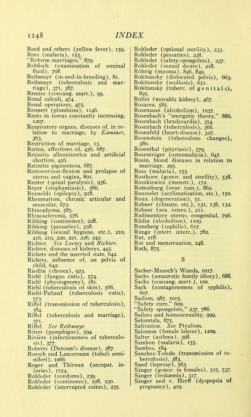 Reed and others (yellow fever), 159. Rees (malaria), 155. Reform marriages, 879. Rehfisch (examination of seminal fluid), 708. Reibmayr (in-and-in-breeding), 81. Reibmayr (tuberculosis and mar- riage), 371, 387. Remiss (consang. marr.), 99. Renal calculi, 474. Renal operations, 475. Rennert (plumbism), 1146. Rents in towns constantly increasing, 1207. Respiratory organs, diseases of, in re- lation to marriage, by Kaminer, Restriction of marriage, 13. Retina, affections of, 456, 687. Retinitis albuminuria and artificial abortion, 456. Retinitis pigmentosa, 687. Retroversion-flexion and prolapse of uterus and vagina, 801. Renter (spinal paralysis), 936. Reyer (elephantiasis), 586. Reynolds (epilepsy), 918. Rheumatism, chronic articular and muscular, 672. Rhinophyma, 585. Rhinoscleroma, 576. Ribbing (continence), 228. Ribbing (pessaries), 238. Ribbing (sexual hygiene, etc.), 210, 216, 219, 220, 221, 226, 242. Richter. See Loewy and Richter. Richter, diseases of kidneys, 443. Rickets and the married state, 642. Rickets, influence of, on pelvis of child, 642. Riedlin (chorea), 923. Riehl (fungus cutis), 574. Riehl (physiognomy), 181. Riehl (tuberculosis of skin), 566. Riehl-Paltauf (tuberculosis cutis), 573- Riffel (transmission of tuberculosis), 384. . Riffel (tuberculosis and marriage), 371- Riffel. See Reibmayr. Ritter (pamphigus), 594. Riviere (infectiousness of tuberculo- sis), 377- Roberts (Dercum's disease), 287. Roesch and Lancereaux (tubuli semi- niferi), 1066. Roger and Thiroux (occupat. in- juries), 1154. Rohleder (condoms), 239. Rohleder (continence), 228, 230. Rohleder (interrupted coitus), 235. Rohleder (optional sterility), 233. Rohleder (pessaries), 238. Rohleder (safety-spongelets), 237. Rohleder (sexual desire), 218. Rohrig (myoma), 846, 849. Rokitansky (dislocated pelvis), 663. Rokitansky (scoliosis), 651. Rokitansky (tuberc. of genitals), 825. Rollet (movable kidney), 467. Rosacea, 585. Rosemann (alcoholism), 1037. Rosenbach's energetic theory, 886. Rosenbach (bradycardia), 354. Rosenbach (tuberculosis), 366. Rosenfeld (heart-disease), 327. Rosenstein (tuberculous changes), 380. Rosenthal (pityriasis), 579. Rosentrager (osteomalacia), 647. Rosin, blood diseases in relation to marriage, 295. Ross (malaria), 155. Rosthorn (gonor. and sterility), 538. Roszkiewicz (menstr.), 172. Rottenburg (ovar. turn.), 862. Rousselet (acclimatisation, etc.), 150. Roux (degeneration), 51. Rubner (climate, etc.), 131, 138, 132. Rubner (sex. interc), 211. Rudimentary uterus, congenital, 796. Riidin (alcoholism), 1109. Runeberg (syphilis), 617. Runge (interr. interc), 782. Rut, 218. Rut and menstruation, 248. Ruth, 875. S Sacher-Masoch's Wanda, 1017. Sachs (amaurotic family idiocy), 688. Sachs (consang. marr.), 100. Sack (contagiousness of syphilis), 607. Sadism, 987, 1015. Safety cure, 609. Safety spongelets, 237, 786. Sailors and homosexuality, 999. Sakuntala, 875. Salivation. See Ptyalism. Salomon (female labour), 1209. Salter (asthma), 398. Sambon (malaria), 155. Sambos, 184. Sanchez-Toledo (transmission of tu- berculosis), 383. Sand (leprosy), 563. Sanger (gonor. in females), 525, 537. Sanger (leukaemia), 317. Sanger and v. Herff (dyspepsia of pregnancy), 419.