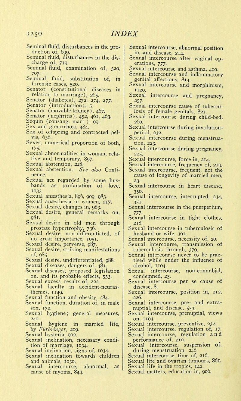 Seminal fluid, disturbances in the pro- duction of, 699. Seminal fluid, disturbances in the dis- charge of, 719. Seminal fluid, examination of, 520, 707. Seminal fluid, substitution of, in forensic cases, 520. Senator (constitutional diseases in relation to marriage), 265. Senator (diabetes), 272, 274, 277. Senator (introduction), 5. Senator (movable kidney), 467. Senator (nephritis), 452, 461, 463. Sequin (consang. marr.), 99. Sex and gonorrhoea, 484. Sex of offspring and contracted pel- vis, 636. Sexes, numerical proportion of both, 175. Sexual abnormalities in woman, rela- tive and temporary, 897. Sexual abstention, 228. Sexual abstention. See also Conti- nence. Sexual act regarded by some hus- bands as profanation of love, 1033- Sexual anaesthesia, 896, 909, 983. Sexual anaesthesia in women, 217. Sexual desire, changes in, 983. Sexual desire, general remarks on, 981. Sexual desire in old men through prostate hypertrophy, 736. Sexual desire, non-differentiated, of no great importance, 1051. Sexual desire, perverse, 987. Sexual desire, striking manifestations of, 985- Sexual desire, undifferentiated, 988. Sexual diseases, dangers of, 481. Sexual diseases, proposed legislation on, and its probable effects, 553. Sexual excess, results of, 222. Sexual faculty in accident-neuras- thenics, 1149. Sexual function and obesity, 284. Sexual function, duration of, in male sex, 172. Sexual hygiene; general measures, 240. Sexual hygiene in married life, by Furbringer, 209. Sexual hysteria, 902. Sexual inclination, necessary condi- tion of marriage, 1034. Sexual inclination, signs of, 1034. Sexual inclination towards children and animals, 1030. Sexual intercourse, abnormal, as cause of myoma, 844. Sexual intercourse, abnormal position in, and disease, 214. Sexual intercourse after vaginal op- erations, 777. Sexual intercourse and asthma, 400. Sexual intercourse and inflammatory genital affections, 814. Sexual intercourse and morphinism, 1120. Sexual intercourse and pregnancy, 257. Sexual intercourse cause of tubercu- losis of female genitals, 821. Sexual intercourse during child-bed, 260. Sexual intercourse during involution- period, 232. Sexual intercourse during menstrua- tion, 223. Sexual intercourse during pregnancy, 225. Sexual intercourse, force in, 214. Sexual intercourse, frequency of, 219. Sexual intercourse, frequent, not the cause of longevity of married men, 23- Sexual intercourse in heart disease, 350. Sexual intercourse, interrupted, 234, 351- Sexual intercourse in the puerperium, 777- Sexual intercourse in tight clothes, 218. Sexual intercourse in tuberculosis of husband or wife, 391. Sexual intercourse, necessity of, 20. Sexual intercourse, transmission of tuberculosis through, 379. Sexual intercourse never to be prac- tised while under the influence of alcohol, 1104. Sexual intercourse, non-connubial, condemned, 23. Sexual intercourse per se cause of disease, 8. Sexual intercourse, position in, 212, 226. Sexual intercourse, pre- and extra- nuptial, and disease, 553. Sexual intercourse, prenuptial, views on, 1193. Sexual intercourse, preventive, 232. Sexual intercourse, regulation of, 17- Sexual intercourse, regulation and performance of, 210. Sexual intercourse, suspension of, during menstruation, 246. Sexual intercourse, time of, 216. Sexual life and ovarian tumours, 861. Sexual life in the tropics, 142. Sexual matters, education in, 906.