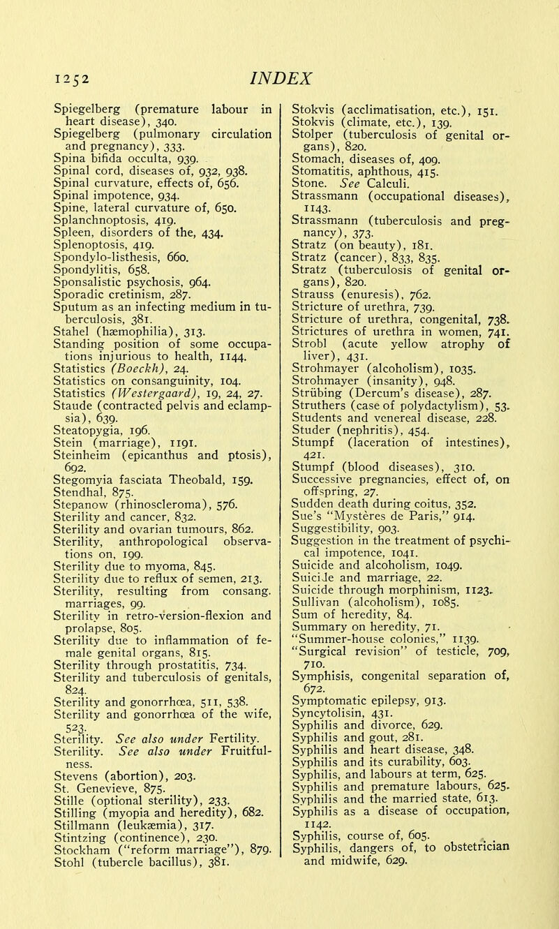 Spiegelberg (premature labour in heart disease), 340. Spiegelberg (pulmonary circulation and pregnancy), 333. Spina bifida occulta, 939. Spinal cord, diseases of, 932, 938. Spinal curvature, effects of, 656. Spinal impotence, 934. Spine, lateral curvature of, 650. Splanchnoptosis, 419. Spleen, disorders of the, 434. Splenoptosis, 419. Spondylolisthesis, 660. Spondylitis, 658. Sponsalistic psychosis, 964. Sporadic cretinism, 287. Sputum as an infecting medium in tu- berculosis, 381. Stahel (haemophilia), 313. Standing position of some occupa- tions injurious to health, 1144. Statistics (Boeckh), 24. Statistics on consanguinity, 104. Statistics (Westergaard), 19, 24, 27. Staude (contracted pelvis and eclamp- sia), 639. Steatopygia, 196. Stein (marriage), 1191. Steinheim (epicanthus and ptosis), 692. Stegomyia fasciata Theobald, 159. Stendhal, 875. Stepanow (rhinoscleroma), 576. Sterility and cancer, 832. Sterility and ovarian tumours, 862. Sterility, anthropological observa- tions on, 199. Sterility due to myoma, 845. Sterility due to reflux of semen, 213. Sterility, resulting from consang. marriages, 99. Sterility in retro-version-flexion and prolapse, 805. Sterility due to inflammation of fe- male genital organs, 815. Sterility through prostatitis, 734. Sterility and tuberculosis of genitals, 824. Sterility and gonorrhoea, 511, 538. Sterility and gonorrhoea of the wife, 523- Sterility. See also under Fertility. Sterility. See also under Fruitful- ness. Stevens (abortion), 203. St. Genevieve, 875. Stille (optional sterility), 233. Stilling (myopia and heredity), 682. Stillmann (leukaemia), 317. Stintzing (continence), 230. Stockham (reform marriage), 879. Stohl (tubercle bacillus), 381. Stokvis (acclimatisation, etc.), 151. Stokvis (climate, etc.), 139. Stolper (tuberculosis of genital or- gans), 820. Stomach, diseases of, 409. Stomatitis, aphthous, 415. Stone. See Calculi. Strassmann (occupational diseases), 1143. Strassmann (tuberculosis and preg- nancy), 373. Stratz (on beauty), 181. Stratz (cancer), 833, 835. Stratz (tuberculosis of genital or- gans), 820. Strauss (enuresis), 762. Stricture of urethra, 739. Stricture of urethra, congenital, 738. Strictures of urethra in women, 741. Strobl (acute yellow atrophy of liver), 431. Strohmayer (alcoholism), 1035. Strohmayer (insanity), 948. Striibing (Dercum's disease), 287. Struthers (case of polydactylism), 53. Students and venereal disease, 228. Studer (nephritis), 454. Stumpf (laceration of intestines), 421. Stumpf (blood diseases), 310. Successive pregnancies, effect of, on offspring, 27. Sudden death during coitus, 352. Sue's Mysteres de Paris, 914. Suggestibility, 903. Suggestion in the treatment of psychi- cal impotence, 1041. Suicide and alcoholism, 1049. Suiciie and marriage, 22. Suicide through morphinism, 1123, Sullivan (alcoholism), 1085. Sum of heredity, 84. Summary on heredity, 71. Summer-house colonies, 1139. Surgical revision of testicle, 709, 710. Symphisis, congenital separation of, 672. Symptomatic epilepsy, 913. Syncytolisin, 431. Syphilis and divorce, 629. Syphilis and gout, 281. Syphilis and heart disease, 348. Syphilis and its curability, 603. Syphilis, and labours at term, 625. Syphilis and premature labours, 625. Syphilis and the married state, 613. Syphilis as a disease of occupation, 1142. Syphilis, course of, 605. Syphilis, dangers of, to obstetrician and midwife, 629.