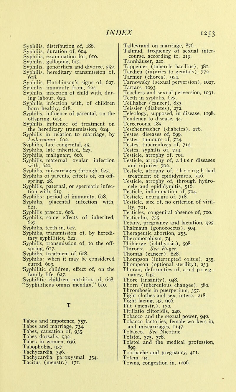 Syphilis, distribution of, 186. Syphilis, duration of, 604. Syphilis, examination for, 610. Syphilis, galloping, 615. Syphilis, gonorrhoea and divorce, 552. Syphilis, hereditary transmission of, 618. Syphilis, Hutchinson's signs of, 627. Syphilis, immunity from, 622. Syphilis, infection of child with, dur- ing labour, 629. Syphilis, infection with, of children born healthy, 618. Syphilis, influence of parental, on the offspring, 623. Syphilis, influence of treatment on the hereditary transmission, 624. Syphilis in relation to marriage, by Ledermann, 602. Syphilis, late congenital, 45. Syphilis, late inherited, 627. Syphilis, malignant, 606. Syphilis, maternal ovular infection with, 620. Syphilis, miscarriages through, 625. Syphilis of parents, effects of, on off- spring, 28. Syphilis, paternal, or spermatic infec- tion with, 619. Syphilis; period of immunity, 608. Syphilis, placental infection with, 621. Syphilis prsecox, 606. Syphilis, some effects of inherited, 627. Syphilis, teeth in, 627. Syphilis, transmission of, by heredi- tary syphilitics, 622. Syphilis, transmission of, to the off- spring, 617. Syphilis, treatment of, 608. Syphilis; when it may be considered cured, 603. Syphilitic children, effect of, on the family life, 627. Syphilitic children, nutrition of, 628. Syphiliticus omnis mendax, 610. T Tabes and impotence, 757. Tabes and marriage, 734. Tabes, causation of, 935. Tabes dorsalis, 932. Tabes in women, 936. Tabophobia, 937. Tachycardia, 346. Tachycardia, paroxysmal, 354. Tacitus (menstr.), 171. Talleyrand on marriage, 876. Talmud, frequency of sexual inter- course, according to, 219. Tannhauser, 220. Tappeiner (tubercle bacillus), 381. Tardieu (injuries to genitals), 772. Tarnier (chorea), 924. Tarnowsky (sexual perversion), 1027. Tartars, 1093. Teachers and sexual perversion, 1031. Teeth in syphilis, 627. Teilhaber (cancer), 833. Teissier (diabetes), 272. Teleology, supposed, in disease, 1198. Tendency to disease, 44. Terceroons, 185. Teschenmacher (diabetes), 276. Testes, diseases of, 699. Testes, tumours of, 714. Testes, tuberculosis of, 712. Testes, syphilis of, 714. Testicle, atrophy of, 701. Testicle, atrophy of, after diseases and injuries, 702. Testicle, atrophy of, through bad treatment of epididymitis, 516. Testicle, atrophy of, through hydro- cele and epididymitis, 516. Testicle, inflammation of, 704. Testicle, neuralgia of, 718. Testicle, size of, no criterion of viril- ity, 701. Testicles, congenital absence of, 700. Testiculin, 755. Tetany, pregnancy and lactation, 925. Thalmaun (gonococcus), 504. Therapeutic abortion, 255. Theromorphism, 74. Thibierge (ichthyosis), 598. Thiroux. See Roger. Thomas (cancer), 828. Thompson (interrupted coitus), 235. Thompson (optional sterility), 233. Thorax, deformities of, and preg- nancy, 635. Thore (insanity), 948. Thorn (tuberculous changes), 380. Thrombosis in puerperium, 357. Tight clothes and sex. interc, 218. Tight-lacing, 33, 996. Tilt (menstr.), 170. Titillatio clitoridis, 240. Tobacco and the sexual power, 940. Tobacco factories, female workers in, and miscarriages, 1147. Tobacco. See Nicotine. Tolstoi, 375, 378. Tolstoi and the medical profession, 899. Toothache and pregnancy, 411. Totem, 94. Towns, congestion in, 1206.