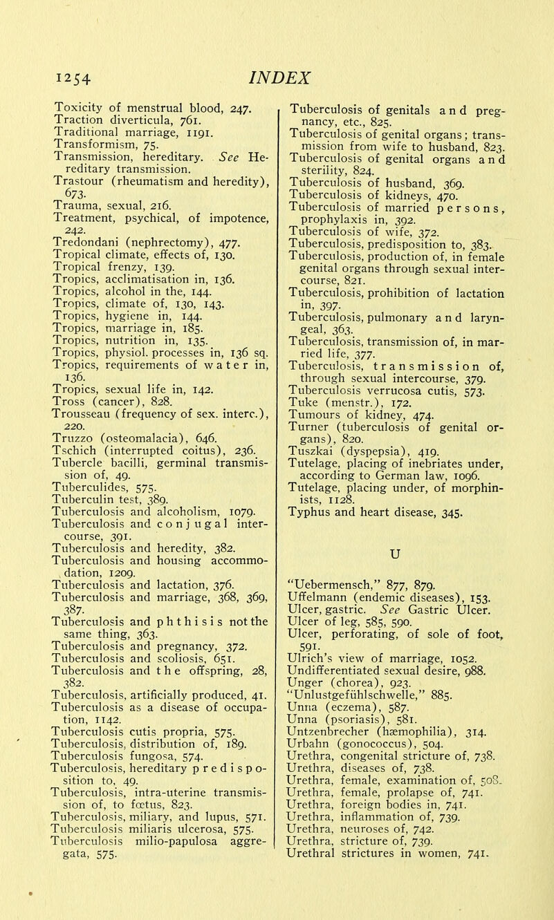 Toxicity of menstrual blood, 247. Traction diverticula, 761. Traditional marriage, 1191. Transformism, 75. Transmission, hereditary. See He- reditary transmission. Trastour (rheumatism and heredity), 673. Trauma, sexual, 216. Treatment, psychical, of impotence, 242. Tredondani (nephrectomy), 477. Tropical climate, effects of, 130. Tropical frenzy, 139. Tropics, acclimatisation in, 136. Tropics, alcohol in the, 144. Tropics, climate of, 130, 143. Tropics, hygiene in, 144. Tropics, marriage in, 185. Tropics, nutrition in, 135. Tropics, physiol. processes in, 136 sq. Tropics, requirements of water in, 136. Tropics, sexual life in, 142. Tross (cancer), 828. Trousseau (frequency of sex. interc), 220. Truzzo (osteomalacia), 646. Tschich (interrupted coitus), 236. Tubercle bacilli, germinal transmis- sion of, 49. Tuberculides, 575. Tuberculin test, 389. Tuberculosis and alcoholism, 1079. Tuberculosis and c o n j u g a 1 inter- course, 391. Tuberculosis and heredity, 382. Tuberculosis and housing accommo- . dation, 1209. Tuberculosis and lactation, 376. Tuberculosis and marriage, 368, 369, Tuberculosis and phthisis not the same thing, 363. Tuberculosis and pregnancy, 372. Tuberculosis and scoliosis, 651. Tuberculosis and the offspring, 28, 382. Tuberculosis, artificially produced, 41. Tuberculosis as a disease of occupa- tion, 1142. Tuberculosis cutis propria, 575. Tuberculosis, distribution of, 189. Tuberculosis fungosa, 574. Tuberculosis, hereditary p r e d i s p o- sition to, 49. Tuberculosis, intra-uterine transmis- sion of, to fcetus, 823. Tuberculosis, miliary, and lupus, 571. Tuberculosis miliaris ulcerosa, 575. Tuberculosis milio-papulosa aggre- gata, 575. Tuberculosis of genitals and preg- nancy, etc., 825. Tuberculosis of genital organs; trans- mission from wife to husband, 823. Tuberculosis of genital organs and sterility, 824. Tuberculosis of husband, 369. Tuberculosis of kidneys, 470. Tuberculosis of married persons, prophylaxis in, 392. Tuberculosis of wife, 372. Tuberculosis, predisposition to, 383. Tuberculosis, production of, in female genital organs through sexual inter- course, 821. Tuberculosis, prohibition of lactation in, 397- Tuberculosis, pulmonary and laryn- geal, 363. Tuberculosis, transmission of, in mar- ried life, 377. Tuberculosis, transmission of, through sexual intercourse, 379. Tuberculosis verrucosa cutis, 573. Tuke (menstr.), 172. Tumours of kidney, 474. Turner (tuberculosis of genital or- gans), 820. Tuszkai (dyspepsia), 419. Tutelage, placing of inebriates under, according to German law, 1096. Tutelage, placing under, of morphin- ists, 1128. Typhus and heart disease, 345. U Uebermensch, 877, 879. Uffelmann (endemic diseases), 153. Ulcer, gastric. See Gastric Ulcer. Ulcer of leg, 585, 590. Ulcer, perforating, of sole of foot, 591- Ulrich's view of marriage, 1052. Undifferentiated sexual desire, 988. Unger (chorea), 923. Unlustgefiihlschwelle, 885. Unria (eczema), 587. Unna (psoriasis), 581. Untzenbrecher (haemophilia), 314. Urbahn (gonococcus), 504. Urethra, congenital stricture of, 738. Urethra, diseases of, 738. Urethra, female, examination of, 508. Urethra, female, prolapse of, 741. Urethra, foreign bodies in, 741. Urethra, inflammation of, 739. Urethra, neuroses of, 742. Urethra, stricture of, 739. Urethral strictures in women, 741.