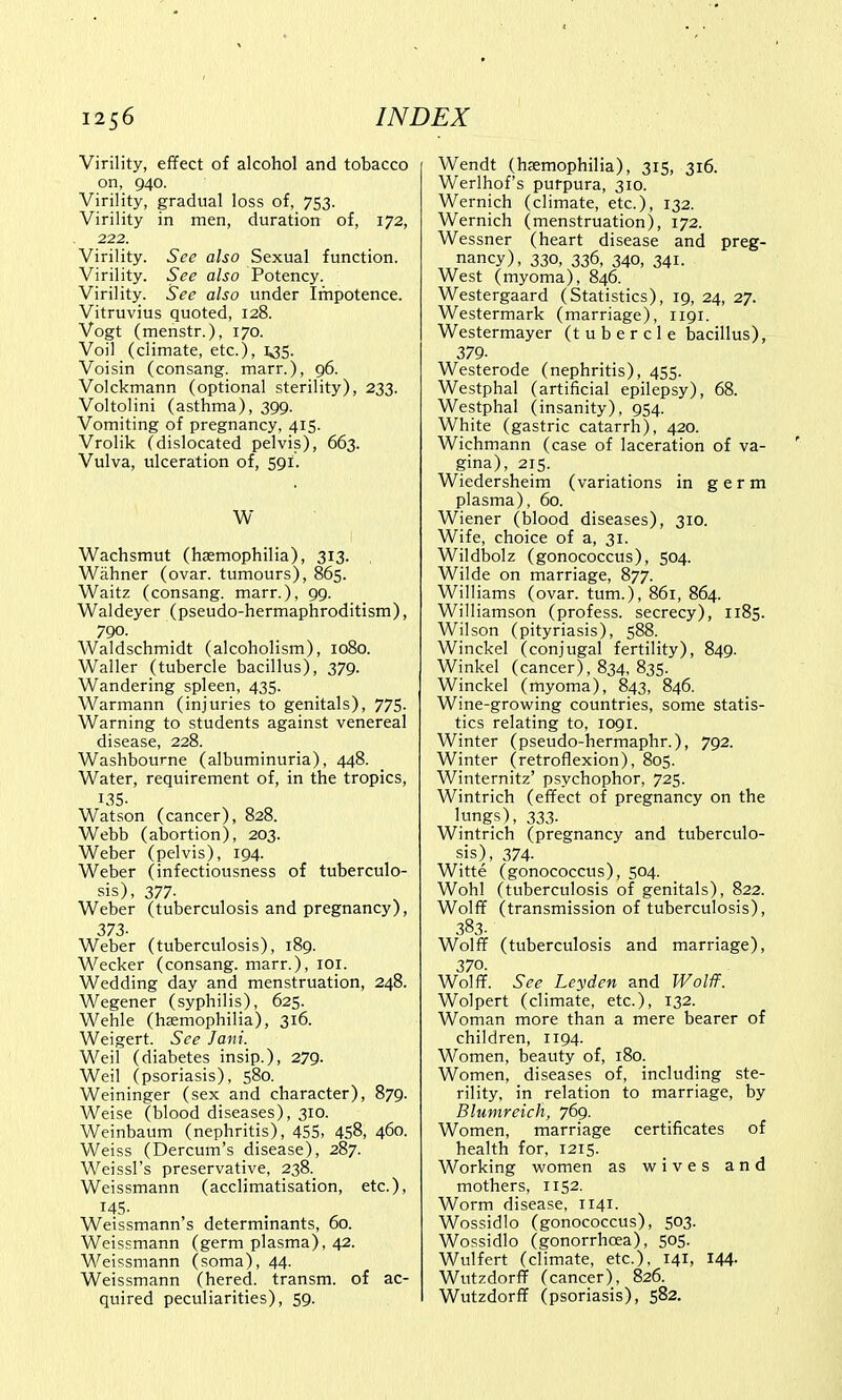 Virility, effect of alcohol and tobacco on, 940. Virility, gradual loss of, 753. Virility in men, duration of, 172, 222. Virility. See also Sexual function. Virility. See also Potency. Virility. See also under Impotence. Vitruvius quoted, 128. Vogt (menstr.), 170. Voil (climate, etc.), 135. Voisin (consang. marr.), 96. Volckmann (optional sterility), 233. Voltolini (asthma), 399. Vomiting of pregnancy, 415. Vrolik (dislocated pelvis), 663. Vulva, ulceration of, 59I. W Wachsmut (haemophilia), 313. Warmer (ovar. tumours), 865. Waitz (consang. marr.), 99. Waldeyer (pseudo-hermaphroditism), 790. Waldschmidt (alcoholism), 1080. Waller (tubercle bacillus), 379. Wandering spleen, 435. Warmann (injuries to genitals), 775. Warning to students against venereal disease, 228. Washbourne (albuminuria), 448. Water, requirement of, in the tropics, 135- Watson (cancer), 828. Webb (abortion), 203. Weber (pelvis), 194. Weber (infectiousness of tuberculo- sis), 377- Weber (tuberculosis and pregnancy), 373- Weber (tuberculosis), 189. Wecker (consang. marr.), 101. Wedding day and menstruation, 248. Wegener (syphilis), 625. Wehle (haemophilia), 316. Weigert. See Jani. Weil (diabetes insip.), 279- Weil (psoriasis), 580. Weininger (sex and character), 879. Weise (blood diseases), 310. Weinbaum (nephritis), 455, 458, 460. Weiss (Dercum's disease), 287. Weissl's preservative, 238. Weissmann (acclimatisation, etc.), 145. Weissmann s determinants, 00. Weissmann (germ plasma), 42. Weissmann (soma), 44. Weissmann (hered. transm. of ac- quired peculiarities), 59. Wendt (haemophilia), 315, 316. Werlhof's purpura, 310. Wernich (climate, etc.), 132. Wernich (menstruation), 172. Wessner (heart disease and preg- nancy), 330, 336, 340, 341. West (myoma), 846. Westergaard (Statistics), 19, 24, 27. Westermark (marriage), 1191. Westermayer (tubercle bacillus), 379- Westerode (nephritis), 455. Westphal (artificial epilepsy), 68. Westphal (insanity), 954. White (gastric catarrh), 420. Wichmann (case of laceration of va- gina), 215. Wiedersheim (variations in germ plasma), 60. Wiener (blood diseases), 310. Wife, choice of a, 31. Wildbolz (gonococcus), 504. Wilde on marriage, 877. Williams (ovar. turn.), 861, 864. Williamson (profess, secrecy), 1185. Wilson (pityriasis), 588. Winckel (conjugal fertility), 849. Winkel (cancer), 834, 835. Winckel (myoma), 843, 846. Wine-growing countries, some statis- tics relating to, 1091. Winter (pseudo-hermaphr.), 792. Winter (retroflexion), 805. Winternitz' psychophor, 725. Wintrich (effect of pregnancy on the lungs), 333. Wintrich (pregnancy and tuberculo- sis), 374- Witte (gonococcus), 504. Wohl (tuberculosis of genitals), 822. Wolff (transmission of tuberculosis), 383. Wolff (tuberculosis and marriage), 370. Wolff. See Ley den and Wolff. Wolpert (climate, etc.), 132. Woman more than a mere bearer of children, 1194. Women, beauty of, 180. Women, diseases of, including ste- rility, in relation to marriage, by Blumreich, 769. Women, marriage certificates of health for, 1215. Working women as wives and mothers, 1152. Worm disease, 1141. Wossidlo (gonococcus), 503. Wossidlo (gonorrhoea), 505. Wulfert (climate, etc.), 141, 144- Wutzdorff (cancer), 826. Wutzdorff (psoriasis), 582.