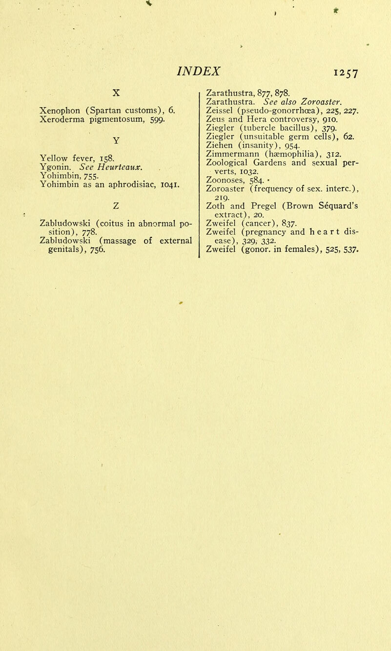 x Xenophon (Spartan customs), 6. Xeroderma pigmentosum, 599. Y Yellow fever, 158. Ygonin. See Heurtcaux. Yohimbin, 755. Yohimbin as an aphrodisiac, 1041. Z Zabludowski (coitus in abnormal po- sition), 778. Zabludowski (massage of external genitals), 756. Zarathustra, 877, 878. Zarathustra. See also Zoroaster. Zeissel (pseudo-gonorrhcea), 225,227. Zeus and Hera controversy, 910. Ziegler (tubercle bacillus), 379. Ziegler (unsuitable germ cells), 62. Ziehen (insanity), 954. Zimmermann (haemophilia), 312. Zoological Gardens and sexual per- verts, 1032. Zoonoses, 584. • Zoroaster (frequency of sex. interc), 219. Zoth and Pregel (Brown Sequard's extract), 20. Zweifel (cancer), 837. Zweifel (pregnancy and heart dis- ease), 329, 332. Zweifel (gonor. in females), 525, 537.