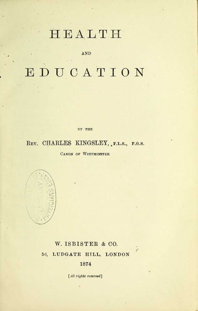 HEALTH AND EDUCATION BY THE Kev. CHAELES KINaSLEY,,F.L.s., f.g.s. Canon of Westminster W. ISBISTEE & CO. 56, LUDGATE HILL, LONDON 1874 \_AU rights reserved]