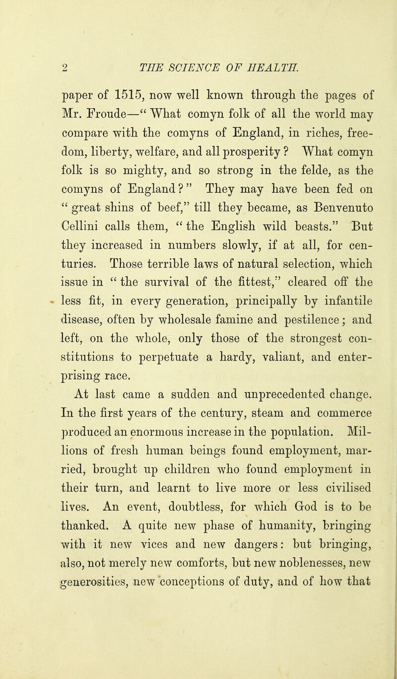 paper of 1515, now well known through the pages of Mr. Froude— What comyn folk of all the world may compare with the comyns of England, in riches, free- dom, liberty, welfare, and all prosperity ? What comyn folk is so mighty, and so strong in the felde, as the comyns of England ?  They may have been fed on  great shins of beef, till they became, as Benvenuto Cellini calls them,  the English wild beasts. But they increased in numbers slowly, if at all, for cen- turies. Those terrible laws of natural selection, which issue in the suryival of the fittest, cleared off the less fit, in every generation, principally by infantile disease, often by wholesale famine and pestilence; and left, on the whole, only those of the strongest con- stitutions to perpetuate a hardy, valiant, and enter- prising race. At last came a sudden and unprecedented change. In the first years of the century, steam and commerce produced an enormous increase in the population. Mil- lions of fresh human beings found employment, mar- ried, brought up children who found employment in their turn, and learnt to live more or less civilised lives. An event, doubtless, for which God is to be thanked. A quite new phase of humanity, bringing with it new vices and new dangers: but bringing, also, not merely new comforts, but new noblenesses, new generosities, new conceptions of duty, and of how that