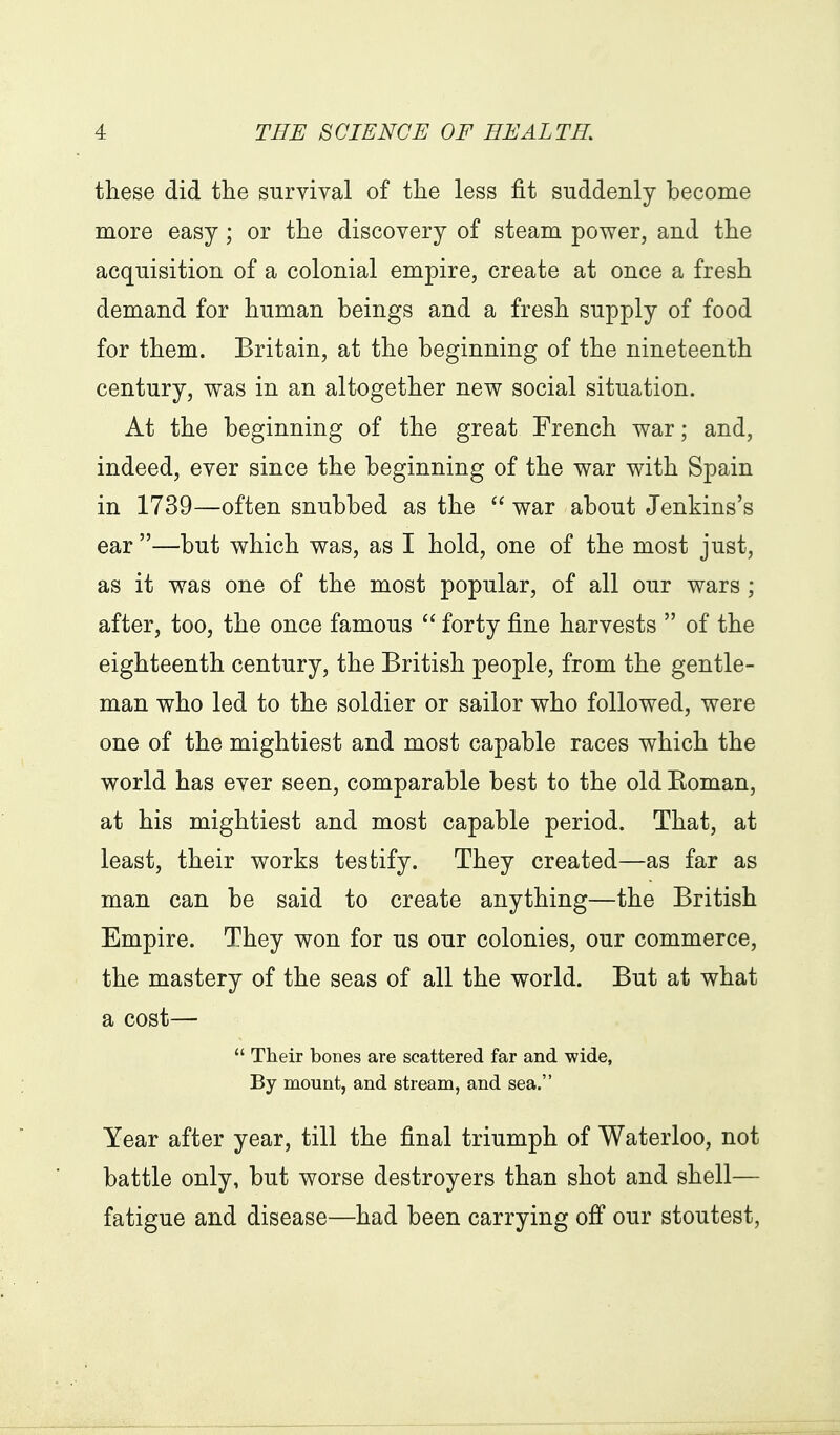 these did the survival of the less fit suddenly become more easy; or the discovery of steam power, and the acquisition of a colonial empire, create at once a fresh demand for human beings and a fresh supply of food for them. Britain, at the beginning of the nineteenth century, was in an altogether new social situation. At the beginning of the great French war; and, indeed, ever since the beginning of the war with Spain in 1739—often snubbed as the  war about Jenkins's ear —but which was, as I hold, one of the most just, as it was one of the most popular, of all our wars ; after, too, the once famous  forty fine harvests  of the eighteenth century, the British people, from the gentle- man who led to the soldier or sailor who followed, were one of the mightiest and most capable races which the world has ever seen, comparable best to the old Koman, at his mightiest and most capable period. That, at least, their works testify. They created—as far as man can be said to create anything—the British Empire. They won for us our colonies, our commerce, the mastery of the seas of all the world. But at what a cost—  Their bones are scattered far and wide, By mount, and stream, and sea. Year after year, till the final triumph of Waterloo, not battle only, but worse destroyers than shot and shell— fatigue and disease—had been carrying ofi our stoutest,