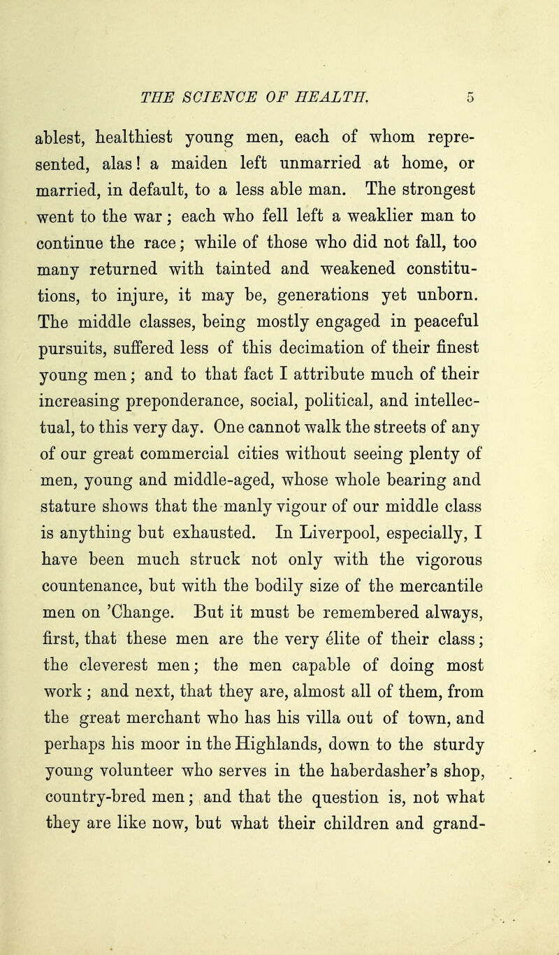 ablest, healthiest young men, each of whom repre- sented, alas! a maiden left unmarried at home, or married, in default, to a less able man. The strongest went to the war; each who fell left a weaklier man to continue the race; while of those who did not fall, too many returned with tainted and weakened constitu- tions, to injure, it may be, generations yet unborn. The middle classes, being mostly engaged in peaceful pursuits, suffered less of this decimation of their finest young men; and to that fact I attribute much of their increasing preponderance, social, political, and intellec- tual, to this very day. One cannot walk the streets of any of our great commercial cities without seeing plenty of men, young and middle-aged, whose whole bearing and stature shows that the manly vigour of our middle class is anything but exhausted. In Liverpool, especially, I have been much struck not only with the vigorous countenance, but with the bodily size of the mercantile men on 'Change. But it must be remembered always, first, that these men are the very elite of their class; the cleverest men; the men capable of doing most work ; and next, that they are, almost all of them, from the great merchant who has his villa out of town, and perhaps his moor in the Highlands, down to the sturdy young volunteer who serves in the haberdasher's shop, country-bred men; and that the question is, not what they are like now, but what their children and grand-