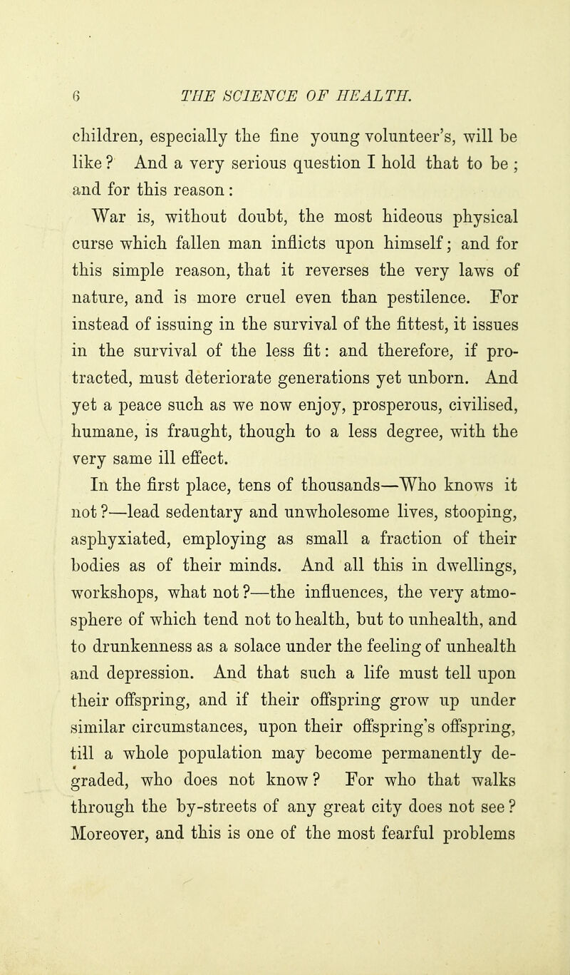 cliilclren, especially tlie fine young volunteer's, will be like ? And a very serious question I hold that to be ; and for this reason: War is, without doubt, the most hideous physical curse which fallen man inflicts upon himself; and for this simple reason, that it reverses the very laws of nature, and is more cruel even than pestilence. For instead of issuing in the survival of the fittest, it issues in the survival of the less fit: and therefore, if pro- tracted, must deteriorate generations yet unborn. And yet a peace such as we now enjoy, prosperous, civilised, humane, is fraught, though to a less degree, with the very same ill efi'ect. In the first place, tens of thousands—Who knows it not ?—lead sedentary and unwholesome lives, stooping, asphyxiated, employing as small a fraction of their bodies as of their minds. And all this in dwellings, workshops, what not ?—the influences, the very atmo- sphere of which tend not to health, but to unhealth, and to drunkenness as a solace under the feeling of unhealth and depression. And that such a life must tell upon their offspring, and if their offspring grow up under similar circumstances, upon their offspring's ofi'spring, till a whole population may become permanently de- graded, who does not know? For who that walks through the by-streets of any great city does not see ? Moreover, and this is one of the most fearful problems