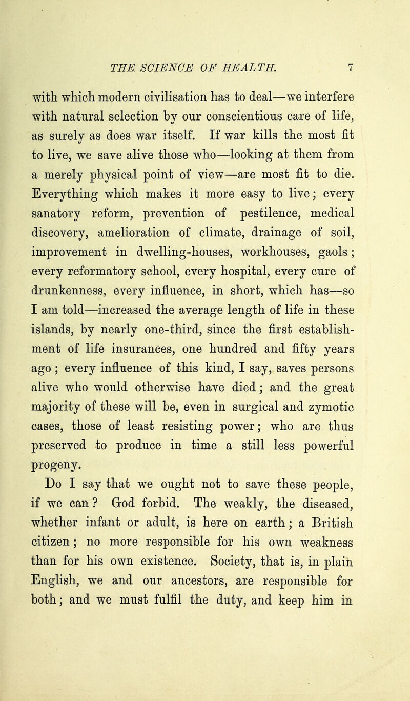with whicli modern civilisation has to deal—we interfere with natural selection by our conscientious care of life, as surely as does war itself. If war kills the most fit to live, we save alive those who—looking at them from a merely physical point of view—are most fit to die. Everything which makes it more easy to live; every sanatory reform, prevention of pestilence, medical discovery, amelioration of climate, drainage of soil, improvement in dwelling-houses, workhouses, gaols; every reformatory school, every hospital, every cure of drunkenness, every influence, in short, which has—so I am told—increased the average length of life in these islands, by nearly one-third, since the first establish- ment of life insurances, one hundred and fifty years ago; every influence of this kind, I say, saves persons alive who would otherwise have died; and the great majority of these will be, even in surgical and zymotic cases, those of least resisting power; who are thus preserved to produce in time a still less powerful progeny. Do I say that we ought not to save these people, if we can ? Grod forbid. The weakly, the diseased, whether infant or adult, is here on earth; a British citizen; no more responsible for his own weakness than for his own existence. Society, that is, in plain English, we and our ancestors, are responsible for both; and we must fulfil the duty, and keep him in