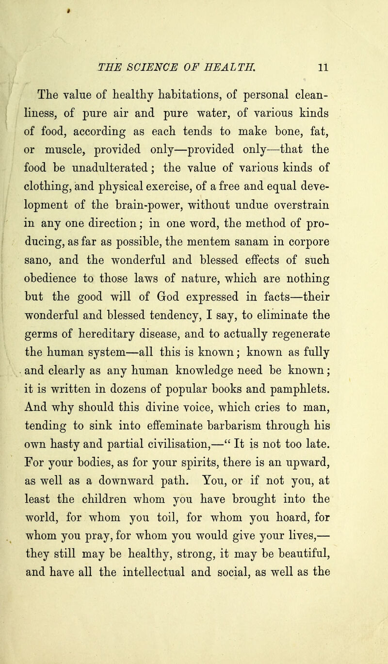 Tlie value of healthy habitations, of personal clean- liness, of pure air and pure water, of various kinds of food, according as each tends to make bone, fat, or muscle^ provided only—provided only—that the food be unadulterated; the value of various kinds of clothing, and physical exercise, of a free and equal deve- lopment of the brain-power, without undue overstrain in any one direction; in one word, the method of pro- ducing, as far as possible, the mentem sanam in corpore sano, and the wonderful and blessed effects of such obedience to those laws of nature, which are nothing but the good will of God expressed in facts—their wonderful and blessed tendency, I say, to eliminate the germs of hereditary disease, and to actually regenerate the human system—all this is known; known as fully and clearly as any human knowledge need be known; it is written in dozens of popular books and pamphlets. And why should this divine voice, which cries to man, tending to sink into effeminate barbarism through his own hasty and partial civilisation,— It is not too late. For your bodies, as for your spirits, there is an upward, as well as a downward path. You, or if not you, at least the children whom you have brought into the world, for whom you toil, for whom you hoard, for whom you pray, for whom you would give your lives,— they still may be healthy, strong, it may be beautiful, and have all the intellectual and social, as well as the
