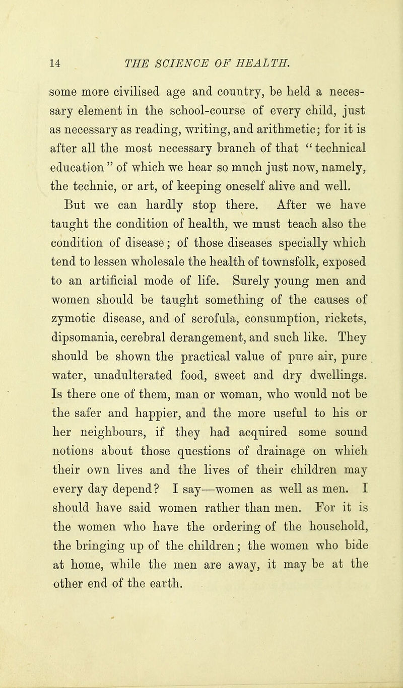 some more civilised age and country, be lield a neces- sary element in the school-course of every child, just as necessary as reading, writing, and arithmetic; for it is after all the most necessary branch of that technical education of which we hear so much just now, namely, the technic, or art, of keeping oneself alive and well. But we can hardly stop there. After we have taught the condition of health, we must teach also the condition of disease; of those diseases specially which tend to lessen wholesale the health of townsfolk, exposed to an artificial mode of life. Surely young men and women should be taught something of the causes of zymotic disease, and of scrofula, consumption, rickets, dipsomania, cerebral derangement, and such like. They should be shown the practical value of pure air, pure water, unadulterated food, sweet and dry dwellings. Is there one of them, man or woman, who would not be the safer and happier, and the more useful to his or her neighbours, if they had acquired some sound notions about those questions of drainage on which their own lives and the lives of their children may every day depend? I say—women as well as men. I should have said women rather than men. For it is the women who have the ordering of the household, the bringing up of the children; the women who bide at home, while the men are away, it may be at the other end of the earth.