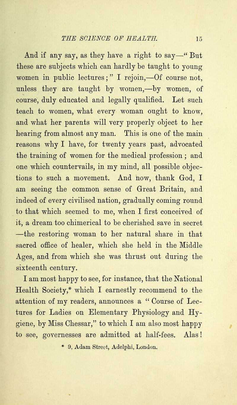 And if any say, as they have a right to say— But these are subjects which can hardly be taught to young women in public lectures; I rejoin,—Of course not, unless they are taught by women,—by women, of course, duly educated and legally qualified. Let such teach to women, what every woman ought to know, and what her parents will very properly object to her hearing from almost any man. This is one of the main reasons why I have, for twenty years past, advocated the training of women for the medical profession; and one which countervails, in my mind, all possible objec- tions to such a movement. And now, thank God, I am seeing the common sense of Great Britain, and indeed of every civilised nation, gradually coming round to that which seemed to me, when I first conceived of it, a dream too chimerical to be cherished save in secret —the restoring woman to her natural share in that sacred office of healer, which she held in the Middle Ages, and from which she was thrust out during the sixteenth century. I am most happy to see, for instance, that the National Health Society,* which I earnestly recommend to the attention of my readers, announces a Course of Lec- tures for Ladies on Elementary Physiology and Hy- giene, by Miss Chessar, to which I am also most happy to see, governesses are admitted at half-fees. Alas! * 9, Adam Street, Adelphi, London.