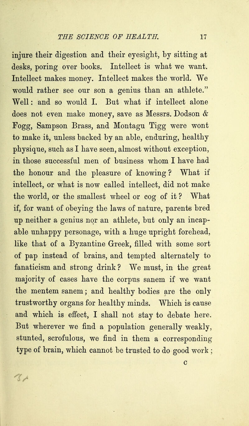 injure their digestion and tlieir eyesight, by sitting at desks, poring over books. Intellect is what we want. Intellect makes money. Intellect makes the world. We would rather see our son a genius than an athlete. Well: and so would I. But what if intellect alone does not even make money, save as Messrs. Dodson & Fogg, Sampson Brass, and Montagu Tigg were wont to make it, unless backed by an able, enduring, healthy physique, such as I have seen, almost without exception, in those successful men of business whom I have had the honour and the pleasure of knowing ? What if intellect, or what is now called intellect, did not make the world, or the smallest wheel or cog of it ? What if, for want of obeying the laws of nature, parents bred up neither a genius nor an athlete, but only an incap- able unhappy personage, with a huge upright forehead, like that of a Byzantine Greek, filled with some sort of pap instead of brains, and tempted alternately to fanaticism and strong drink ? We must, in the great majority of cases have the corpus sanem if we want the mentem sanem; and healthy bodies are the only trustworthy organs for healthy minds. Which is cause and which is effect, I shall not stay to debate here. But wherever we find a population generally weakly, stunted, scrofulous, we find in them a corresponding type of brain, which cannot be trusted to do good work ; c