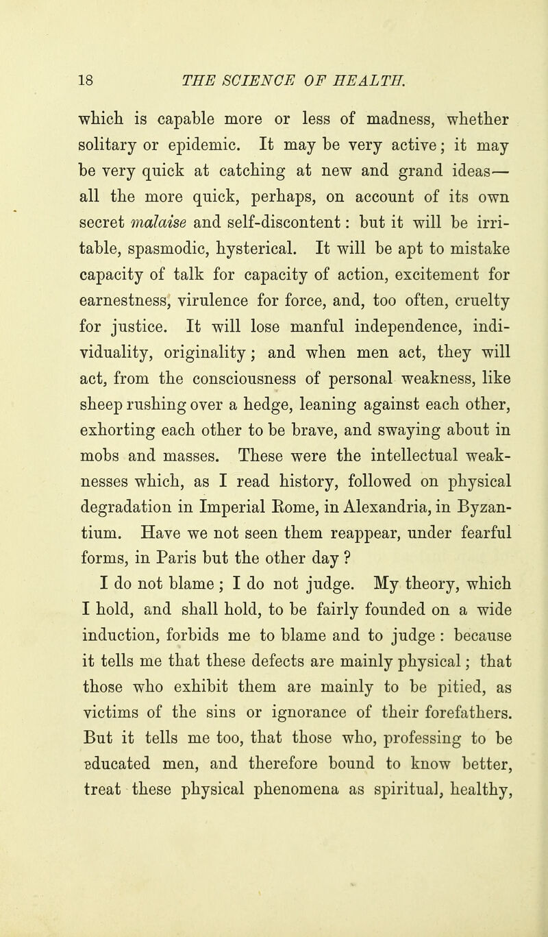 which is capable more or less of madness, whether solitary or epidemic. It may be very active; it may be very quick at catching at new and grand ideas— all the more qnick, perhaps, on account of its own secret malaise and self-discontent: but it will be irri- table, spasmodic, hysterical. It will be apt to mistake capacity of talk for capacity of action, excitement for earnestness, virulence for force, and, too often, cruelty for justice. It will lose manful independence, indi- viduality, originality; and when men act, they will act, from the consciousness of personal weakness, like sheep rushing over a hedge, leaning against each other, exhorting each other to be brave, and swaying about in mobs and masses. These were the intellectual weak- nesses which, as I read history, followed on physical degradation in Imperial Eome, in Alexandria, in Byzan- tium. Have we not seen them reappear, under fearful forms, in Paris but the other day ? I do not blame ; I do not judge. My theory, which I hold, and shall hold, to be fairly founded on a wide induction, forbids me to blame and to judge : because it tells me that these defects are mainly physical; that those who exhibit them are mainly to be pitied, as victims of the sins or ignorance of their forefathers. But it tells me too, that those who, professing to be educated men, and therefore bound to know better, treat these physical phenomena as spiritual, healthy.