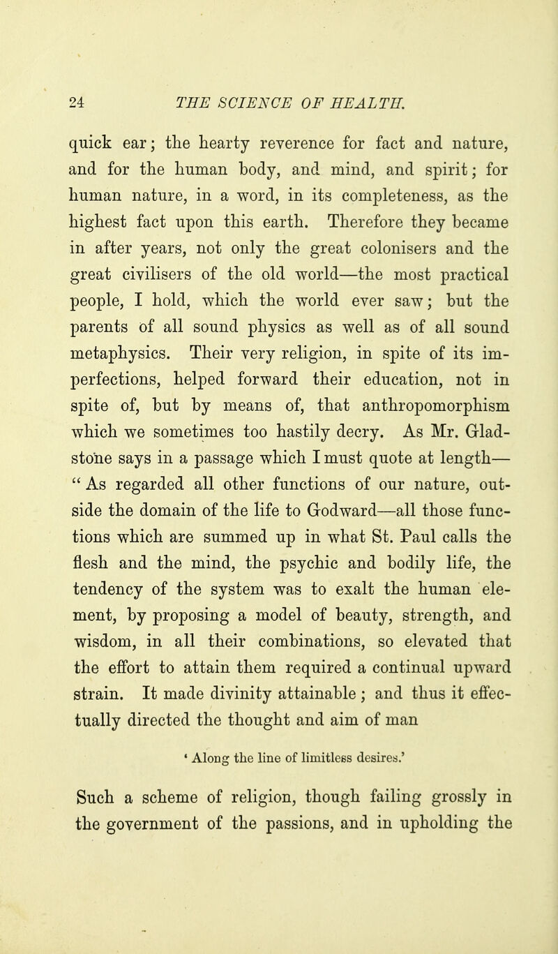 quick ear; the hearty reverence for fact and nature, and for the human body, and mind, and spirit; for human nature, in a word, in its completeness, as the highest fact upon this earth. Therefore they became in after years, not only the great colonisers and the great civilisers of the old world—the most practical people, I hold, which the world ever saw; but the parents of all sound physics as well as of all sound metaphysics. Their very religion, in spite of its im- perfections, helped forward their education, not in spite of, but by means of, that anthropomorphism which we sometimes too hastily decry. As Mr. Glad- stone says in a passage which I must quote at length— As regarded all other functions of our nature, out- side the domain of the life to Godward—all those func- tions which are summed up in what St. Paul calls the flesh and the mind, the psychic and bodily life, the tendency of the system was to exalt the human ele- ment, by proposing a model of beauty, strength, and wisdom, in all their combinations, so elevated that the effort to attain them required a continual upward strain. It made divinity attainable ; and thus it effec- tually directed the thought and aim of man • Along the line of limitless desires.' Such a scheme of religion, though failing grossly in the government of the passions, and in upholding the