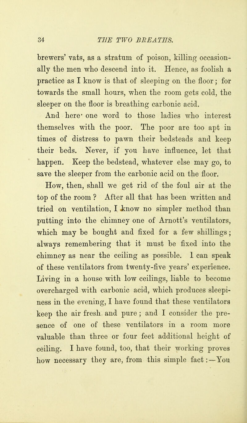 brewers' vats, as a stratum of poison, killing occasion- ally tlie men wlio descend into it. Hence, as foolisli a practice as I know is that of sleeping on tlie floor; for towards tlie small hours, wlien the room gets cold, the sleeper on the floor is breathing carbonic acid. And here* one word to those ladies who interest themselves with the poor. The poor are too apt in times of distress to pawn their bedsteads and keep their beds. Never, if you have influence, let that happen. Keep the bedstead, whatever else may go, to save the sleeper from the carbonic acid on the floor. How, then, shall we get rid of the foul air at the top of the room ? After all that has been written and tried on ventilation, I Jinow no simpler method than putting into the chimney one of Arnott's ventilators, which may be bought and fixed for a few shillings; always remembering that it must be fixed into the chimney as near the ceiling as possible. 1 can speak of these ventilators from twenty-five years' experience. Living in a house with low ceilings, liable to become overcharged with carbonic acid, which produces sleepi- ness in the evening, I have found that these ventilators keep the air fresh, and pure ; and I consider the pre- sence of one of these ventilators in a room more valuable than three or four feet additional height of ceiling. I have found, too, that their working proves how necessary they are, from this simple fact:—You