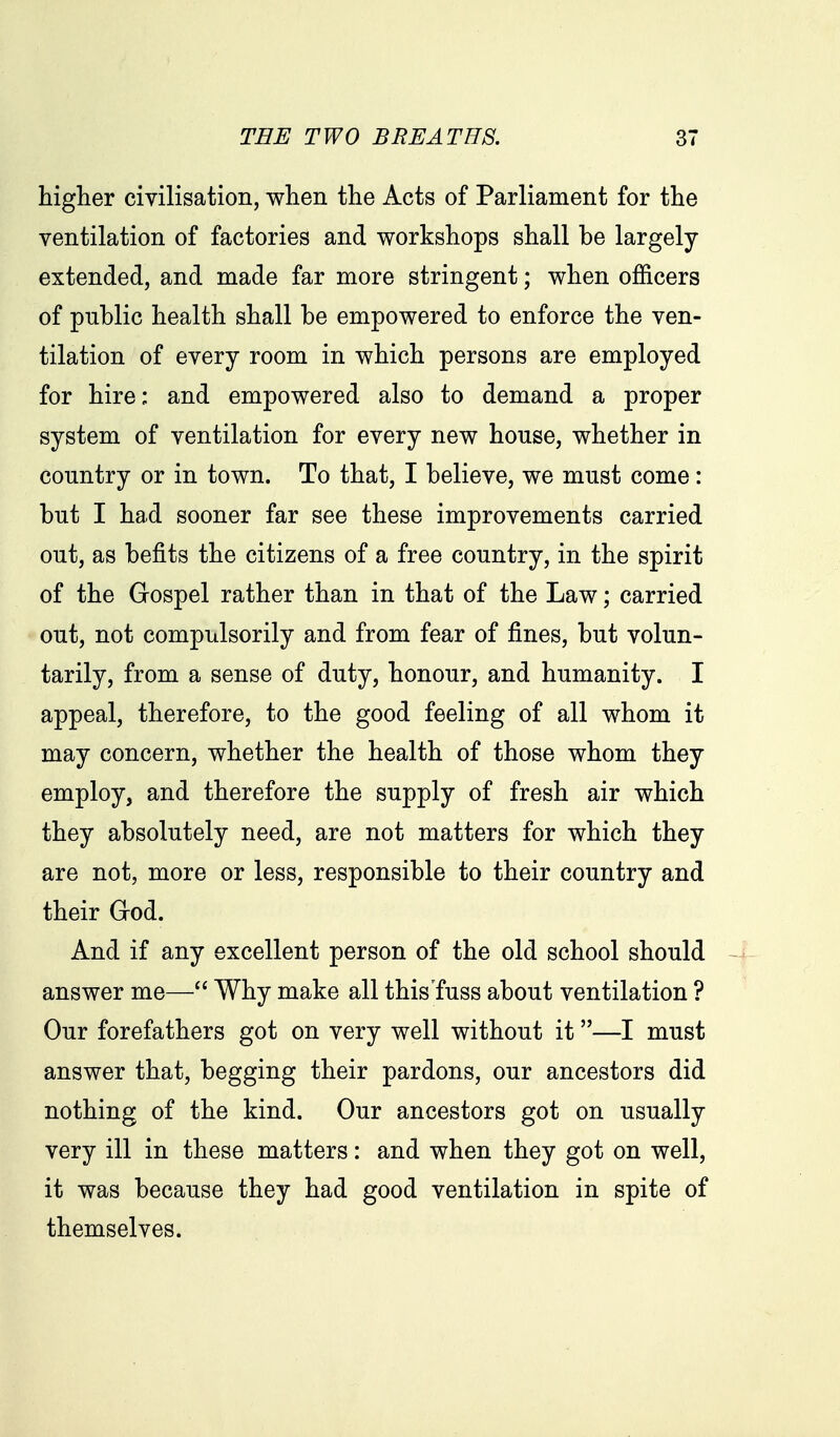 higher civilisation, when the Acts of Parliament for the ventilation of factories and workshops shall be largely- extended, and made far more stringent; when officers of public health shall be empowered to enforce the ven- tilation of every room in which persons are employed for hire; and empowered also to demand a proper system of ventilation for every new house, whether in country or in town. To that, I believe, we must come: but I had sooner far see these improvements carried out, as befits the citizens of a free country, in the spirit of the Gospel rather than in that of the Law; carried out, not compulsorily and from fear of fines, but volun- tarily, from a sense of duty, honour, and humanity. I appeal, therefore, to the good feeling of all whom it may concern, whether the health of those whom they employ, and therefore the supply of fresh air which they absolutely need, are not matters for which they are not, more or less, responsible to their country and their God. And if any excellent person of the old school should answer me— Why make all this'fuss about ventilation ? Our forefathers got on very well without it—I must answer that, begging their pardons, our ancestors did nothing of the kind. Our ancestors got on usually very ill in these matters: and when they got on well, it was because they had good ventilation in spite of themselves.