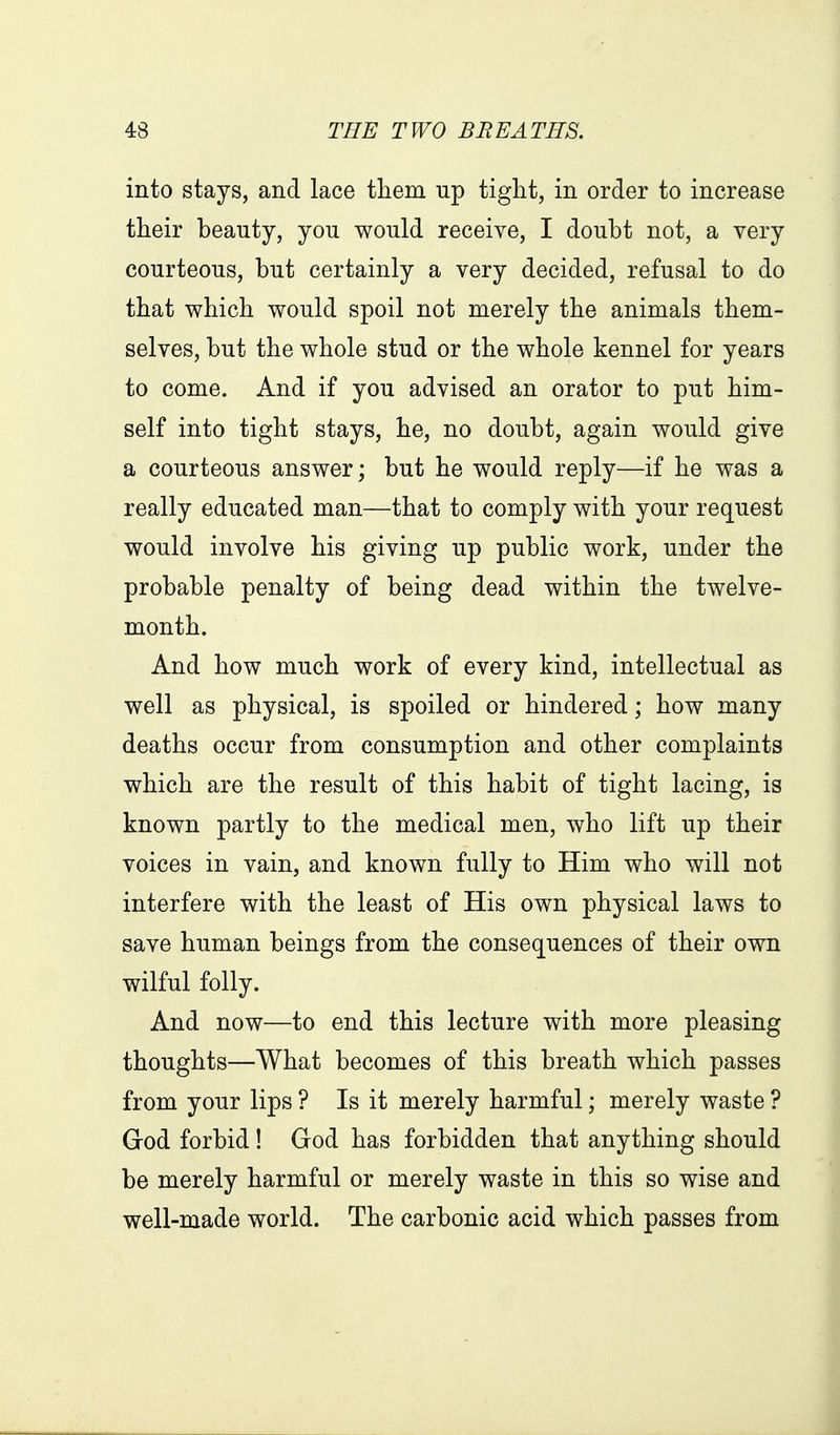 into stays, and lace them up tight, in order to increase their beauty, you would receive, I doubt not, a very courteous, but certainly a very decided, refusal to do that which would spoil not merely the animals them- selves, but the whole stud or the whole kennel for years to come. And if you advised an orator to put him- self into tight stays, he, no doubt, again would give a courteous answer; but he would reply—if he was a really educated man—that to comply with your request would involve his giving up public work, under the probable penalty of being dead within the twelve- month. And how much work of every kind, intellectual as well as physical, is spoiled or hindered; how many deaths occur from consumption and other complaints which are the result of this habit of tight lacing, is known partly to the medical men, who lift up their voices in vain, and known fully to Him who will not interfere with the least of His own physical laws to save human beings from the consequences of their own wilful folly. And now—to end this lecture with more pleasing thoughts—What becomes of this breath which passes from your lips ? Is it merely harmful; merely waste ? God forbid ! God has forbidden that anything should be merely harmful or merely waste in this so wise and well-made world. The carbonic acid which passes from