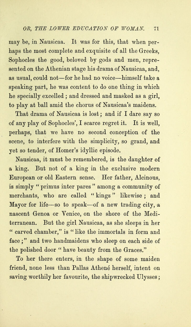 may be, in Nausicaa. It was for this, that when per- haps the most complete and exquisite of all the Greeks, Sophocles the good, beloved by gods and men, repre- sented on the Athenian stage his drama of Nausicaa, and, as usual, could not—for he had no voice—himself take a speaking part, he was content to do one thing in which he specially excelled ; and dressed and masked as a girl, to play at ball amid the chorus of Nausicaa^s maidens. That drama of Nausicaa is lost; and if I dare say so of any play of Sophocles', I scarce regret it. It is well, perhaps, that we have no second conception of the scene, to interfere with the simplicity, so grand, and yet so tender, of Homer's idyllic episode. Nausicaa, it must be remembered, is the daughter of a king. But not of a king in the exclusive modern European or old Eastern sense. Her father, Alcinous, is simply  primus inter pares  among a community of merchants, who are called  kings likewise; and Mayor for life—so to speak—of a new trading city,^a nascent Genoa or Venice, on the shore of the Medi- terranean. But the girl Nausicaa, as she sleeps in her  carved chamber, is  like the immortals in form and face; and two handmaidens who sleep on each side of the polished door  have beauty from the Graces. To her there enters, in the shape of some maiden friend, none less than Pallas Athene herself, intent on saving worthily her favourite, the shipwrecked Ulysses;