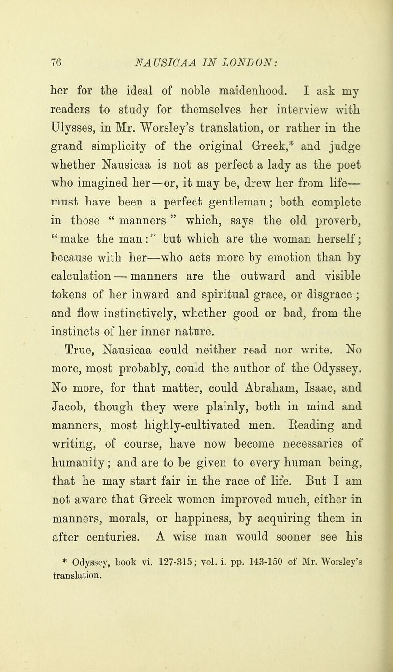 her for the ideal of noble maidenhood. I ask my readers to study for themselves her interview with Ulysses, in Mr. Worsley's translation, or rather in the grand simplicity of the original Grreek,* and judge whether Nausicaa is not as perfect a lady as the poet who imagined her—or, it may be, drew her from life-— must have been a perfect gentleman; both complete in those  manners  which, says the old proverb,  make the man: but which are the woman herself; because with her—who acts more by emotion than by calculation — manners are the outward and visible tokens of her inward and spiritual grace, or disgrace ; and flow instinctively, whether good or bad, from the instincts of her inner nature. True, Nausicaa could neither read nor write. No more, most probably, could the author of the Odyssey. No more, for that matter, could Abraham, Isaac, and Jacob, though they were plainly, both in mind and manners, most highly-cultivated men. Beading and writing, of course, have now become necessaries of humanity; and are to be given to every human being, that he may start fair in the race of life. But I am not aware that Greek women improved much, either in manners, morals, or happiness, by acquiring them in after centuries. A wise man would sooner see his * Odyssey, book vi. 127-315; vol. i. pp. 143-150 of Mr. Worsley's translation.