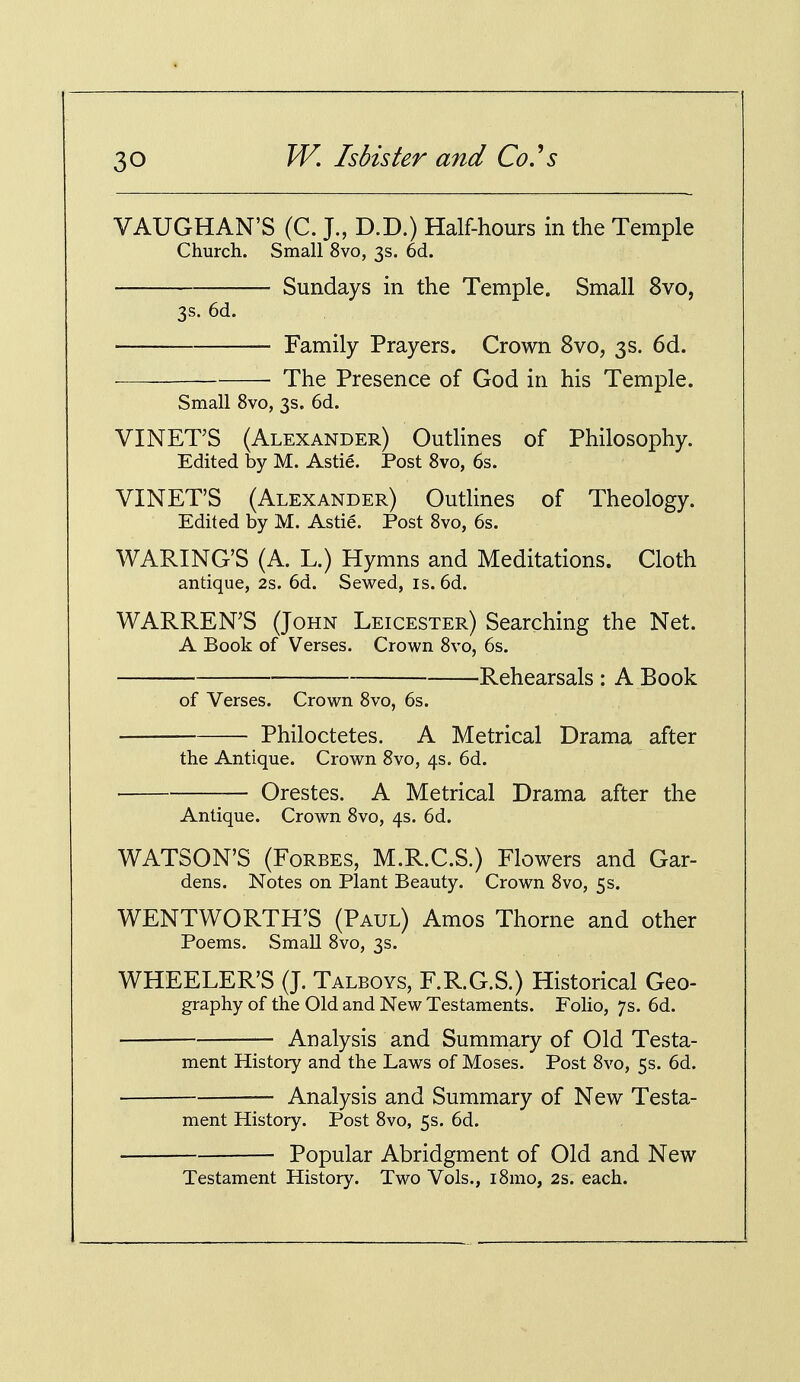 VAUGHAN'S (C. J., D.D.) Half-hours in the Temple Church. Small 8vo, 3s. 6d. Sundays in the Temple. Small 8vo, 3s. 6d. Family Prayers. Crown 8vo, 3s. 6d. The Presence of God in his Temple. Small 8vo, 3s. 6d. VINET'S (Alexander) Outlines of Philosophy. Edited by M. Astie. Post 8vo, 6s. VINET'S (Alexander) Outlines of Theology. Edited by M. Astie. Post 8vo, 6s. WAKING'S (A. L.) Hymns and Meditations. Cloth antique, 2s. 6d. Sewed, is. 6d. WARREN'S (John Leicester) Searching the Net. A Book of Verses. Crown 8vo, 6s. Rehearsals : A Book of Verses. Crown 8vo, 6s. Philoctetes. A Metrical Drama after the Antique. Crown 8vo, 4s. 6d. Orestes. A Metrical Drama after the Antique. Crown 8vo, 4s. 6d. WATSON'S (Forbes, M.R.C.S.) Flowers and Gar- dens. Notes on Plant Beauty. Crown 8vo, 5s. WENTWORTH'S (Paul) Amos Thorne and other Poems. Small 8vo, 3s. WHEELER'S (J. Talboys, F.R.G.S.) Historical Geo- graphy of the Old and New Testaments. Folio, 7s. 6d. Analysis and Summary of Old Testa- ment History and the Laws of Moses. Post 8vo, 5s. 6d. — Analysis and Summary of New Testa- ment History. Post 8vo, 5s. 6d. Popular Abridgment of Old and New Testament History. Two Vols., i8mo, 2s. each.