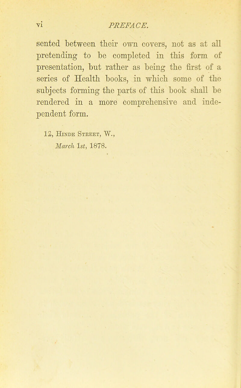 sented between their own covers, not as at all pretending to be completed in this form of presentation, bnt rather as being the first of a series of Health books, in which some of the subjects forming the parts of this book shall be rendered in a more comprehensive and inde- pendent form. 12, Hinde Street, W., March 1st, 1878.