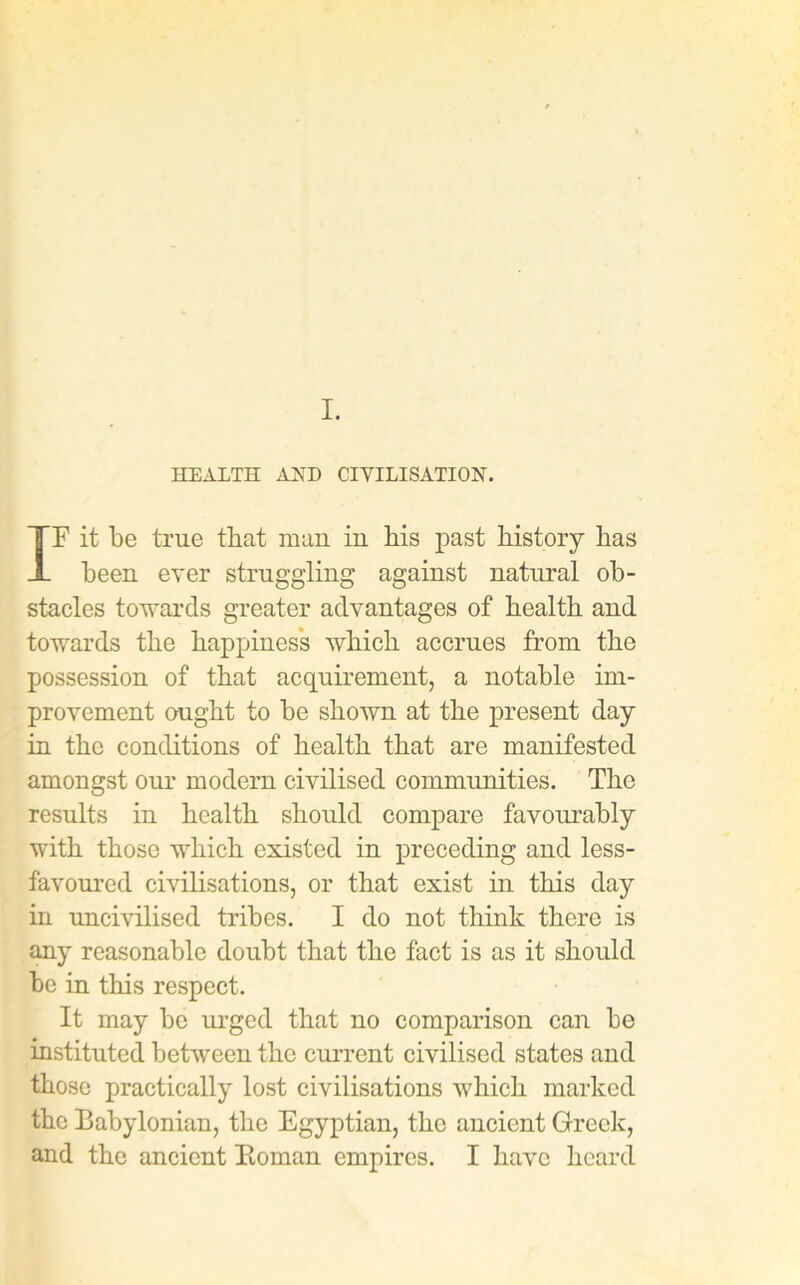 I. HEALTH AND CIVILISATION. IF it be true that man in bis past bistory bas been ever struggling against natural ob- stacles towards greater advantages of bealtb and towards tbe happiness wbicb accrues from tbe possession of that acquirement, a notable im- provement ought to be shown at the present day in the conditions of health that are manifested amongst our modern civilised communities. The results in health should compare favourably with those which existed in preceding and less- favoured civilisations, or that exist in this day in uncivilised tribes. I do not think there is any reasonable doubt that the fact is as it should be in this respect. It may be urged that no comparison can be instituted between the current civilised states and those practically lost civilisations which marked the Babylonian, the Egyptian, the ancient Greek, and the ancient Homan empires. I have heard