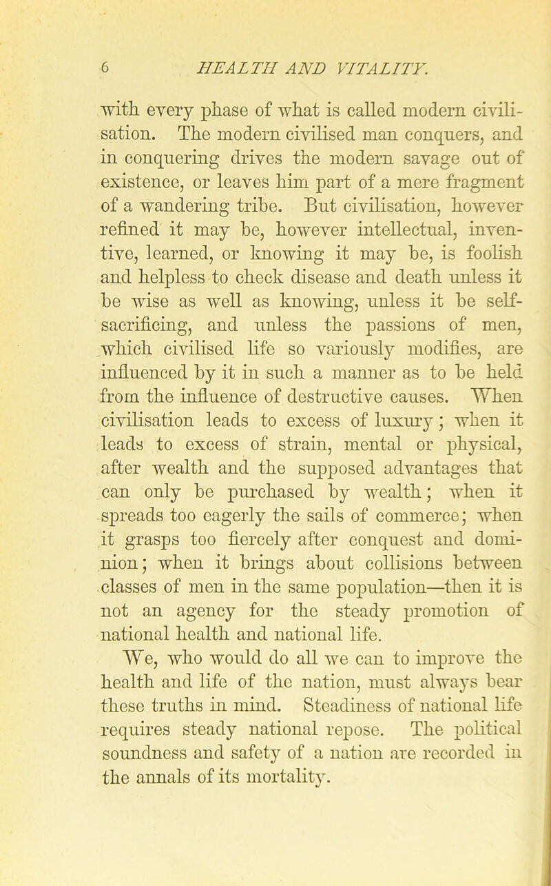 with, every phase of what is called modern civili- sation. The modem civilised man conquers, and in conquering drives the modern savage out of existence, or leaves him part of a mere fragment of a wandering tribe. But civilisation, however refined it may be, however intellectual, inven- tive, learned, or knowing it may be, is foolish and helpless to check disease and death unless it be wise as well as knowing, unless it be self- sacrificing, and unless the passions of men, which civilised life so variously modifies, are influenced by it in such a manner as to be held from the influence of destructive causes. When civilisation leads to excess of luxury; when it leads to excess of strain, mental or physical, after wealth and the supposed advantages that can only be purchased by wealth; when it spreads too eagerly the sails of commerce; when it grasps too fiercely after conquest and domi- nion; when it brings about collisions between classes of men in the same population—then it is not an agency for the steady promotion of national health and national life. We, who would do all we can to improve the health and life of the nation, must always bear these truths in mind. Steadiness of national life requires steady national repose. The political soundness and safety of a nation are recorded in the annals of its mortality.