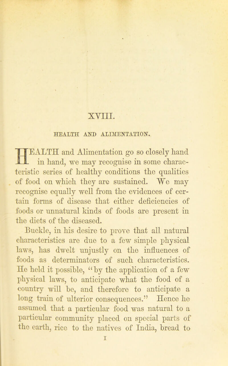 XVIII. HEALTH AND ALIMENTATION. HEALTH and Alimentation go so closely liand in hand, we may recognise in some charac- teristic series of healthy conditions the qualities of food on which they are sustained. Wo may recognise equally well from the evidences of cer- tain forms of disease that either deficiencies of foods or unnatural lands of foods are present in the diets of the diseased. Buckle, in his desire to prove that all natural characteristics are due to a few simple physical laws, has dwelt unjustly on the influences of foods as determinators of such characteristics. He held it possible, “by the application of a few physical laws, to anticipate what the food of a country will he, and therefore to anticipate a long train of ulterior consequences.” Hence he assumed that a particular food was natural to a particular community placed on special parts of the earth, rice to the natives of India, bread to i