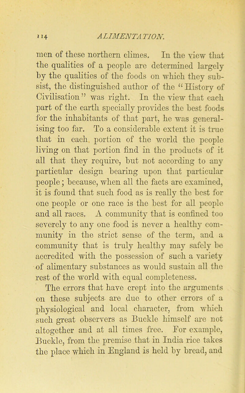 men of these northern climes. In the view that the qualities of a people are determined largely by the qualities of the foods on which they sub- sist, the distinguished author of the “ History of Civilisation ” was right. In the view that each part of the earth specially provides the best foods for the inhabitants of that part, he was general- ising too far. To a considerable extent it is true that in each, portion of the world the people living on that portion find in the products of it all that they require, but not according to any particular design bearing upon that particular people; because, when all the facts are examined, it is found that such food as is really the best for one people or one race is the best for all people and all races. A community that is confined too severely to any one food is never a healthy com- munity in the strict sense of the term, and a community that is truly healthy may safely be accredited with the possession of such a variety of alimentary substances as would sustain all the rest of the world with equal completeness. The errors that have crept into the arguments on these subjects are duo to other errors of a physiological and local character, from which such great observers as Buckle himself are not altogether and at all times free. For example, Buclde, from the premise that in India rice takes the place which in England is held by bread, and