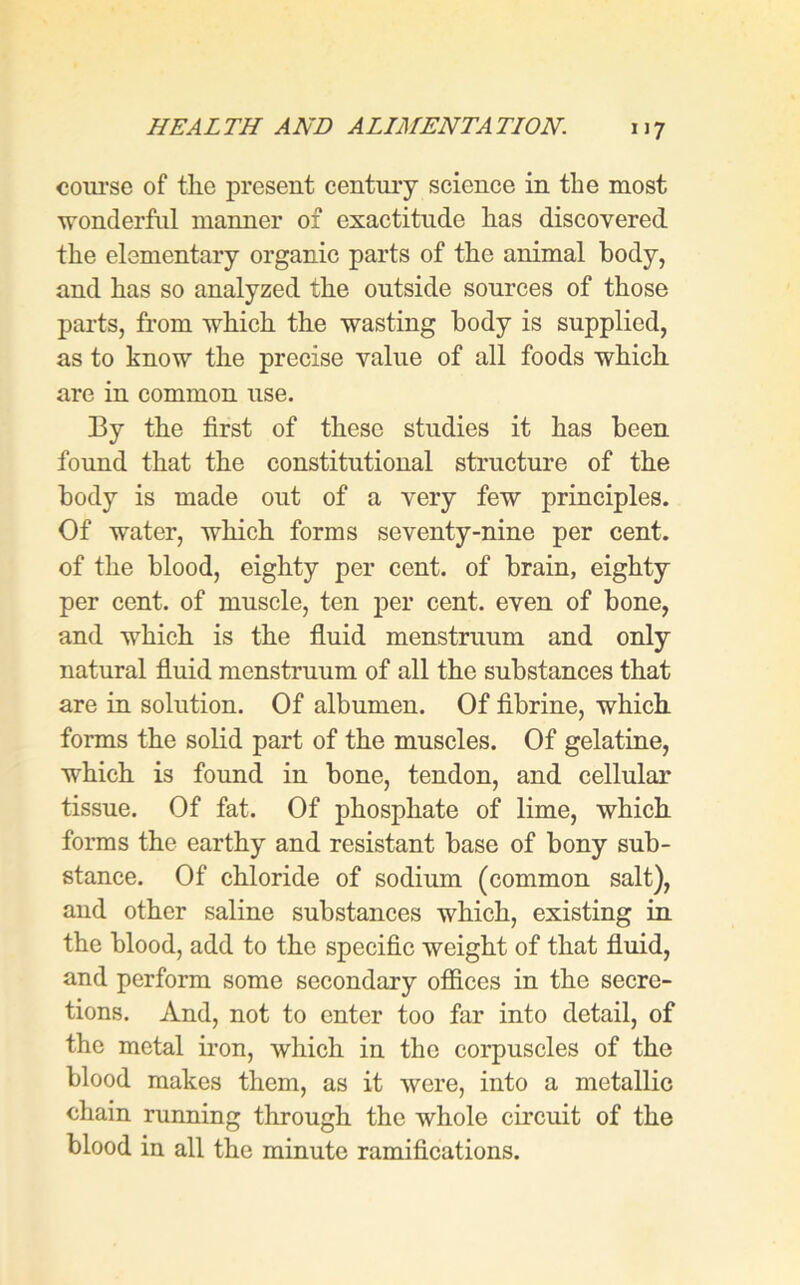 course of tlie present century science in the most ■wonderful manner of exactitude lias discovered the elementary organic parts of the animal body, and has so analyzed the outside sources of those parts, from which the wasting body is supplied, as to know the precise value of all foods which are in common use. 13y the first of these studies it has been found that the constitutional structure of the body is made out of a very few principles. Of water, which forms seventy-nine per cent, of the blood, eighty per cent, of brain, eighty per cent, of muscle, ten per cent, even of bone, and which is the fluid menstruum and only natural fluid menstruum of all the substances that are in solution. Of albumen. Of fibrine, which forms the solid part of the muscles. Of gelatine, which is found in bone, tendon, and cellular tissue. Of fat. Of phosphate of lime, which forms the earthy and resistant base of bony sub- stance. Of chloride of sodium (common salt), and other saline substances which, existing in the blood, add to the specific weight of that fluid, and perform some secondary offices in the secre- tions. And, not to enter too far into detail, of the metal iron, which in the corpuscles of the blood makes them, as it were, into a metallic chain running through the whole circuit of the blood in all the minute ramifications.