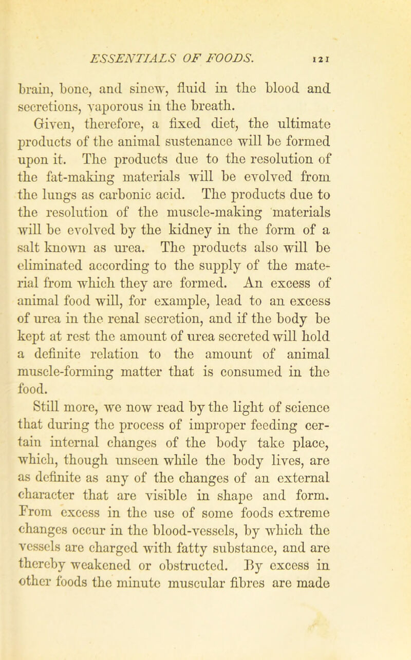 brain, bone, and sinew, fluid in the blood and secretions, vaporous iu the breath. Given, therefore, a fixed diet, the ultimate products of the animal sustenance will be formed upon it. The products due to the resolution of the fat-making materials will be evolved from the lungs as carbonic acid. The products due to the resolution of the muscle-making materials will be evolved by the kidney in the form of a salt known as urea. The products also will be eliminated according to the supply of the mate- rial from which they are formed. An excess of animal food will, for example, lead to an excess of urea in the renal secretion, and if the body be kept at rest the amount of urea secreted will hold a definite relation to the amount of animal muscle-forming matter that is consumed in the food. Still more, we now read by the light of science that during the process of improper feeding cer- tain internal changes of the body take place, which, though unseen while the body lives, are as definite as any of the changes of an external character that are visible in shape and form. From excess in the use of some foods extreme changes occur in the blood-vessels, by which the vessels are charged with fatty substance, and are thereby weakened or obstructed. By excess in other foods the minute muscular fibres are made