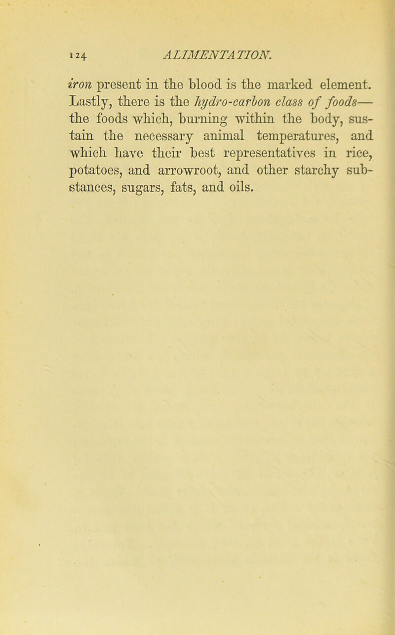 iron present in the blood is the marked element. Lastly, there is the liydro-carbon class of foods— the foods which, burning within the body, sus- tain the necessary animal temperatures, and which have their best representatives in rice, potatoes, and arrowroot, and other starchy sub- stances, sugars, fats, and oils.