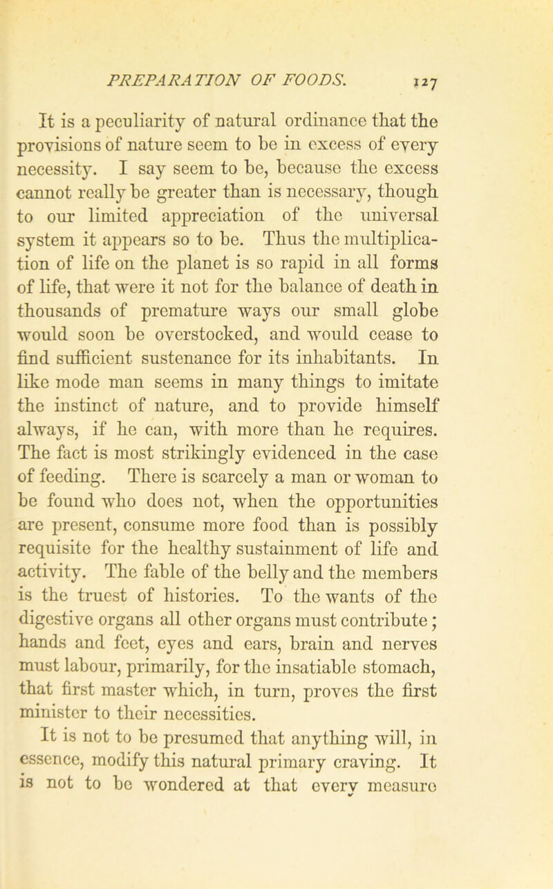 It is a peculiarity of natural ordinance that the provisions of nature seem to be in excess of every necessity. I say seem to be, because the excess cannot really be greater than is necessary, though to our limited appreciation of the universal system it appears so to be. Thus the multiplica- tion of life on the planet is so rapid in all forms of life, that were it not for the balance of death in thousands of premature ways our small globe would soon be overstocked, and would cease to find sufficient sustenance for its inhabitants. In like mode man seems in many things to imitate the instinct of nature, and to provide himself always, if he can, with more than he requires. The fact is most strikingly evidenced in the case of feeding. There is scarcely a man or woman to be found who does not, when the opportunities are present, consume more food than is possibly requisite for the healthy sustainment of life and activity. The fable of the belly and the members is the truest of histories. To the wants of the digestive organs all other organs must contribute j hands and feet, eyes and ears, brain and nerves must labour, primarily, for the insatiable stomach, that first master which, in turn, proves the first minister to their necessities. It is not to be presumed that anything will, in essence, modify this natural primary craving. It is not to be wondered at that everv measure