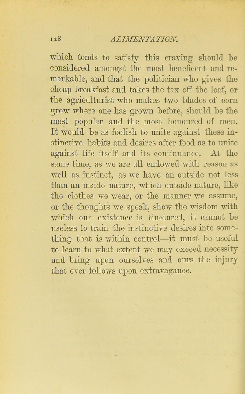 ■which tends to satisfy this craving should be considered amongst the most beneficent and re- markable, and that the politician who gives the cheap breakfast and takes the tax off the loaf, or the agriculturist who makes two blades of com grow where one has grown before, should be the most popular and the most honoured of men. It would be as foolish to unite against these in- stinctive habits and desires after food as to unite against life itself and its continuance. At the same time, as we are all endowed with reason as well as instinct, as we have an outside not less than an inside nature, which outside nature, like the clothes we wear, or the manner we assume, or the thoughts we speak, show the wisdom with which our existence is tinctured, it cannot be useless to train the instinctive desires into some- thing that is within control—it must be useful to learn to what extent we may exceed necessity and bring upon ourselves and ours the injury that ever follows upon extravagance.