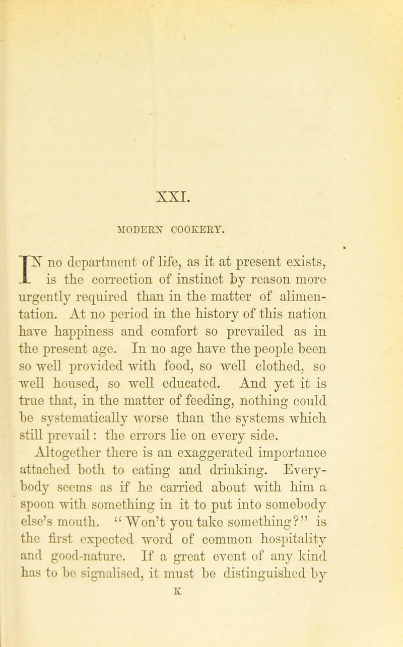 MODERN COOKERY. IX no department of life, as it at present exists, is tlie correction of instinct by reason more urgently required than in the matter of alimen- tation. At no period in the history of this nation have happiness and comfort so prevailed as in the present age. In no age have the people been so well provided with food, so well clothed, so well housed, so well educated. And yet it is true that, in the matter of feeding, nothing could be systematically worse than the systems which still prevail: the errors lie on every side. Altogether there is an exaggerated importance attached both to eating and drinking. Every- body seems as if he carried about with him a spoon with something in it to put into somebody else’s mouth. “ Won’t you take something?” is the first expected word of common hospitality and good-nature. If a great event of any kind has to be signalised, it must be distinguished by K