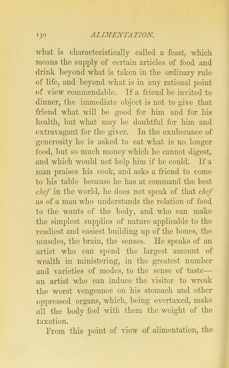 what is characteristically called a feast, which means the supply of certain articles of food and drink beyond what is taken in the ordinary rule of life, and beyond what is in any rational point of yiew commendable. If a friend he invited to dinner, the immediate object is not to give that friend what will he good for him and for his health, but what may he doubtful for him and extravagant for the giver. In the exuberance of generosity he is asked to eat what is no. longer food, but so much money which he cannot digest, and which would not help him if he could. If a man praises his cook, and asks a friend to come to his table because he has at command the best chef in the world, he does not speak of that chef as of a man who understands the relation of food to the wants of the body, and who can make the simplest supplies of nature applicable to the readiest and easiest building up of the bones, the muscles, the brain, the senses. He speaks of an artist who can spend the largest amount of wealth in ministering, in the greatest number and varieties of modes, to the sense of taste— an artist who can induce the visitor to wreak the worst vengeance on his stomach and other oppressed organs, which, being overtaxed, make all the body feel with them the weight of the taxation. From this point of view of alimentation, the