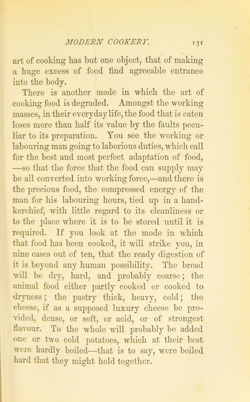 ‘3* art of cooking has but one object, that of making a huge excess of food find agreeable entrance into the body. There is another mode in which the art of cooking food is degraded. Amongst the working masses, in their everyday life, the food that is eaten loses more than half its value by the faults pecu- liar to its preparation. You see the working or labouring man going to laborious duties, which call for the best and most perfect adaptation of food, —so that the force that the food can supply may be all converted into working force,—and there is the precious food, the compressed energy of the man for his labouring hours, tied up in a hand- kerchief, with little regard to its cleanliness or to the place where it is to be stored until it is required. If you look at the mode in which that food has been cooked, it will strike you, in nine cases out of ten, that the ready digestion of it is beyond any human possibility. The bread will be dry, hard, and probably coarse; the animal food either partly cooked or cooked to dryness; the pastry thick, heavy, cold; the cheese, if as a supposed luxury cheese bo pro- vided, dense, or soft, or acid, or of strongest flavour. To the whole will probably be added one or two cold potatoes, which at their best were hardly boiled—that is to say, were boiled hard that they might hold together.