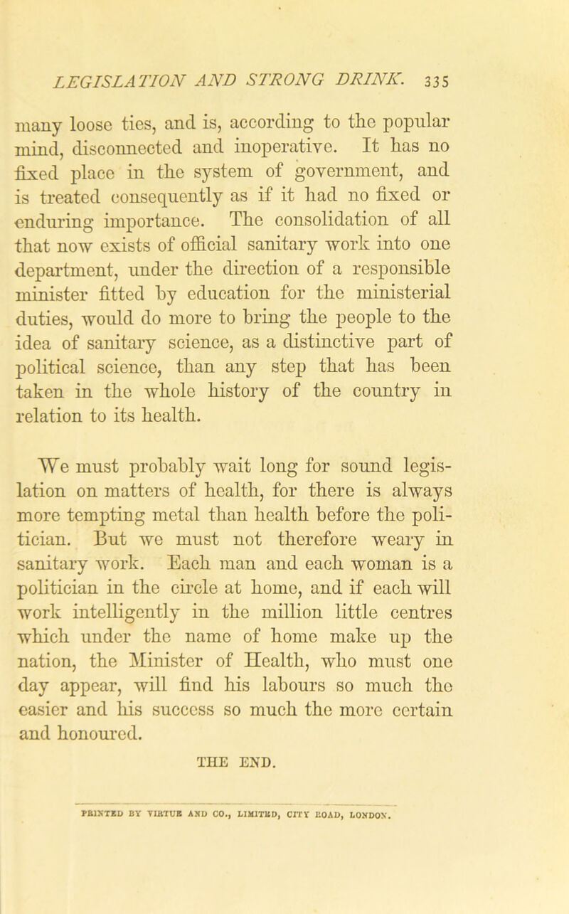 many loose ties, and is, according to the popular mind, disconnected and inoperative. It lias no fixed place in the system of government, and is treated consequently as if it liad no fixed or enduring importance. The consolidation of all that now exists of official sanitary work into one department, under the direction of a responsible minister fitted by education for the ministerial duties, woidd do more to bring the people to the idea of sanitary science, as a distinctive part of political science, than any step that has been taken in the whole history of the country in relation to its health. We must probably wait long for sound legis- lation on matters of health, for there is always more tempting metal than health before the poli- tician. But we must not therefore weary in sanitary work. Each man and each woman is a politician in the circle at homo, and if each will work intelligently in the million little centres which under the name of home make up the nation, the Minister of Health, who must one day appear, will find his labours so much the easier and his success so much the more certain and honoured. THE END. PRINTED BY VIRTUE AND CO., LIMITED, CITY I’.OAD, LONDON.