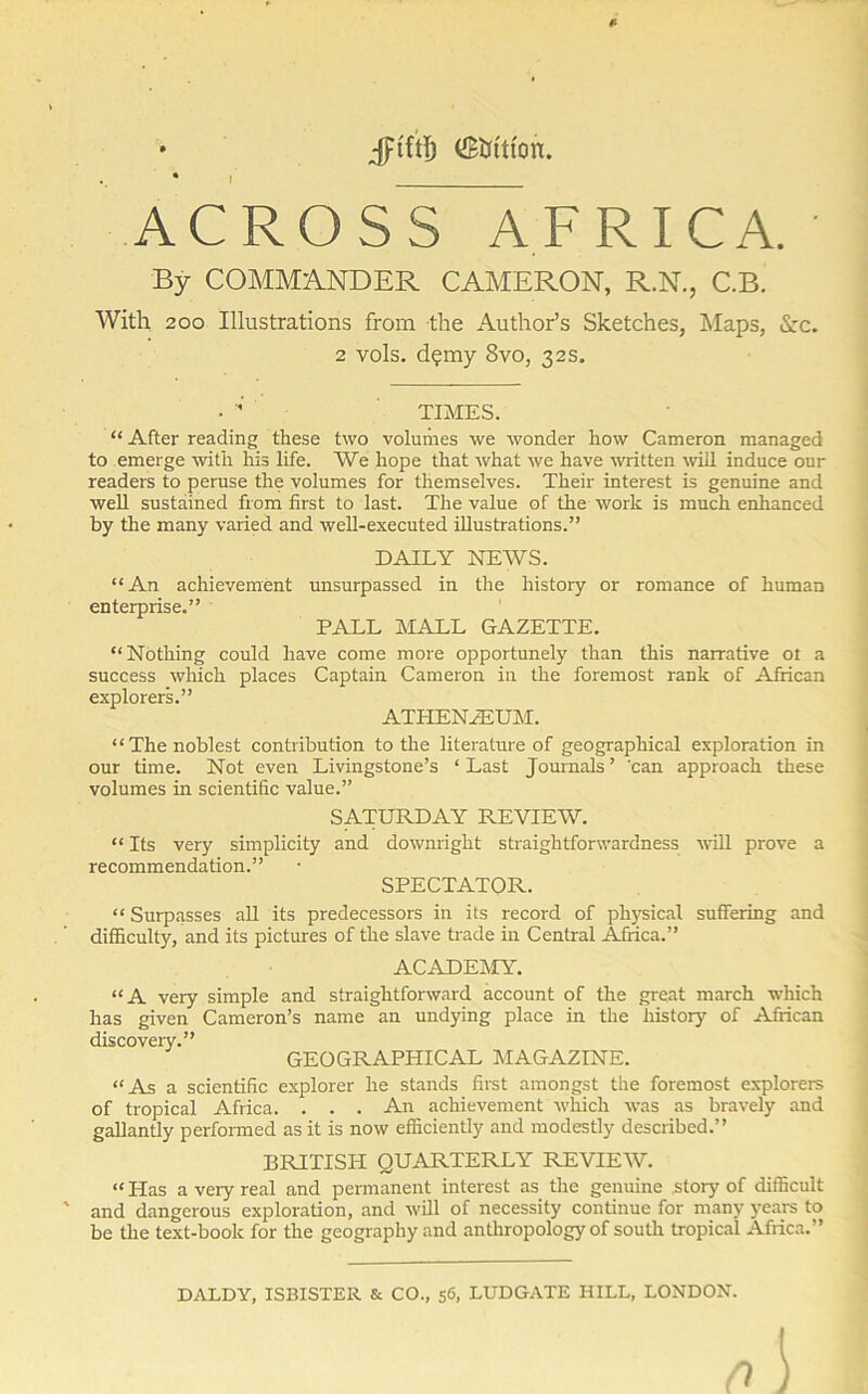 I Jftftf) (SKrftfon. ACROSS AFRICA. ' By COMMANDER CAMERON, R.N., C.B. With 200 Illustrations from the Author’s Sketches, Maps, Sec. 2 vols. d?my 8vo, 32s. TIMES. “ After reading these two volumes we wonder how Cameron managed to emerge with his life. We hope that what we have written will induce our readers to peruse the volumes for themselves. Their interest is genuine and well sustained from first to last. The value of the work is much enhanced by the many varied and well-executed illustrations.” DAILY NEWS. “An achievement unsurpassed in the history or romance of human enterprise.” PALL MALL GAZETTE. “Nothing could have come more opportunely than this narrative 01 a success which places Captain Cameron in the foremost rank of African explorers.” ATHENZEUM. “The noblest contribution to the literature of geographical exploration in our time. Not even Livingstone’s ‘ Last Journals ’ 'can approach these volumes in scientific value.” SATURDAY REVIEW. “ Its very simplicity and downright straightforwardness will prove a SPECTATOR. recommendation. “ Surpasses all its predecessors in its record of physical suffering and difficulty, and its pictures of the slave trade in Central Africa.” ACADEMY. “A very simple and straightforward account of the great march which has given Cameron’s name an undying place in the history of African discovery.” GEOGRAPHICAL MAGAZINE. “As a scientific explorer he stands first amongst the foremost explorers of tropical Africa. . . . An achievement which was as bravely and gallantly performed as it is now efficiently and modestly described.” BRITISH QUARTERLY REVIEW. “ Has a very real and permanent interest as the genuine .story of difficult and dangerous exploration, and will of necessity continue for many years to be the text-book for the geography and anthropology of south tropical Africa.” DALDY, ISBISTER & CO., 56, LUDGATE HILL, LONDON. 0 \