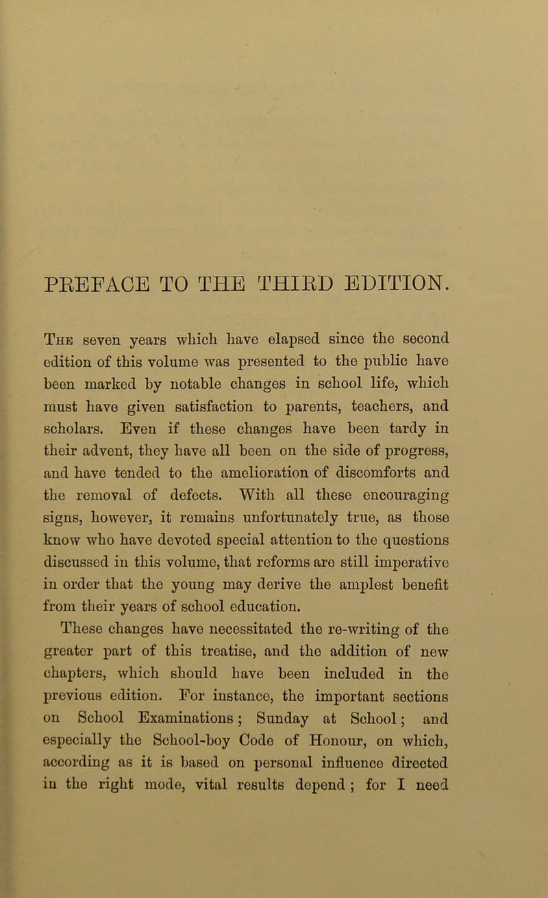 PEEFACE TO THE THIED EDITION. The seven years whicli have elapsed since the second edition of this volume was presented to the public have been marked by notable changes in school life, which must have given satisfaction to parents, teachers, and scholars. Even if these changes have been tardy in their advent, they have all been on the side of progress, and have tended to the amelioration of discomforts and the removal of defects. With all these encouraging signs, however, it remains unfortunately true, as those know who have devoted special attention to the questions discussed in this volume, that reforms are still imperative in order that the young may derive the amplest benefit from their years of school education. These changes have necessitated the re-writing of the greater part of this treatise, and the addition of new chapters, which should have been included in the previous edition. For instance, the important sections on School Examinations; Sunday at School; and especially the School-boy Code of Honour, on which, according as it is based on personal influence directed in the right mode, vital results depend; for I need