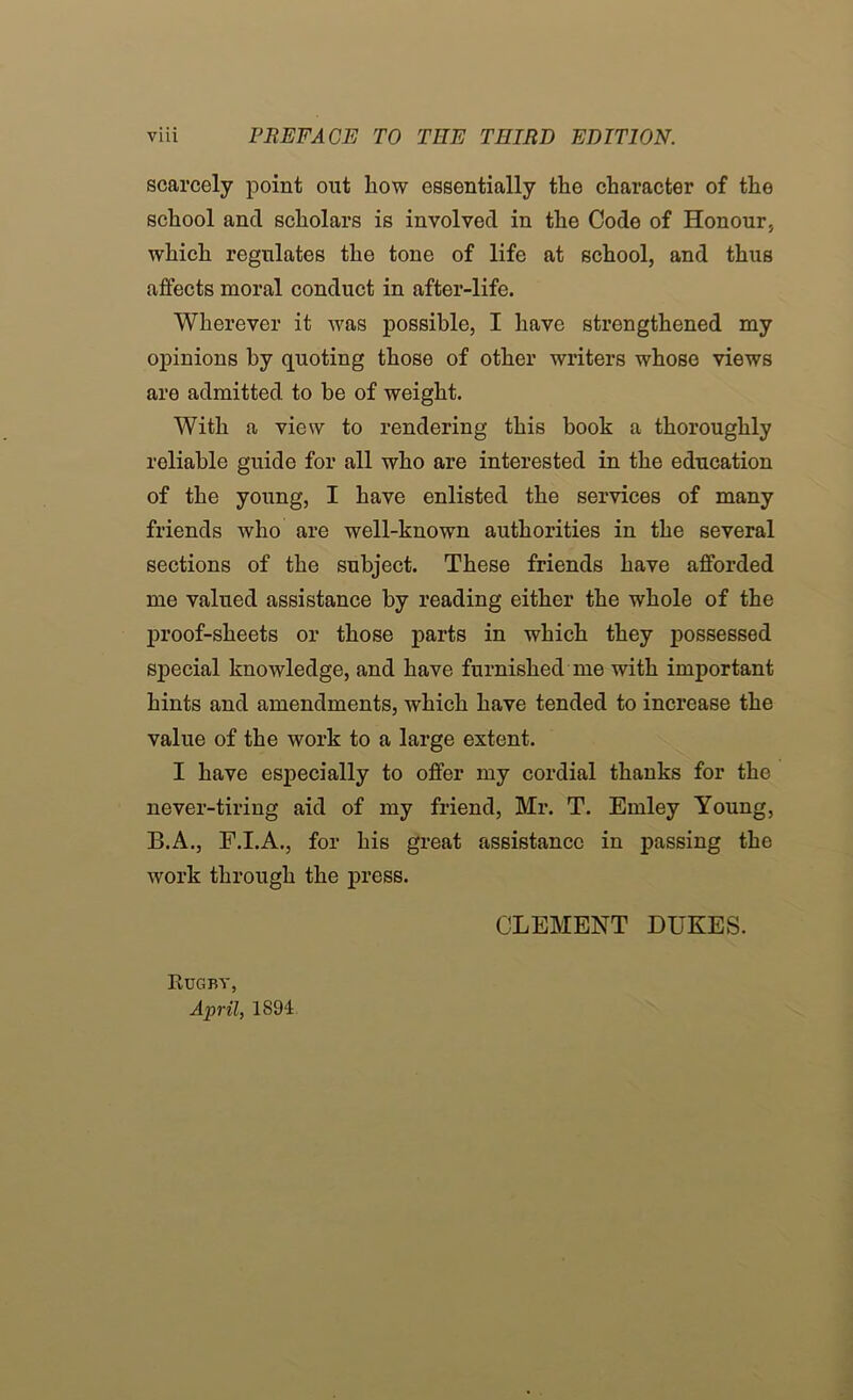 scarcely point out how essentially the character of the school and scholars is involved in the Code of Honour, which regulates the tone of life at school, and thus affects moral conduct in after-life. Wherever it was possible, I have strengthened my opinions by quoting those of other writers whose views are admitted to be of weight. With a view to rendering this book a thoroughly reliable guide for all who are interested in the education of the young, I have enlisted the services of many friends who are well-known authorities in the several sections of the subject. These friends have afforded me valued assistance by reading either the whole of the proof-sheets or those parts in which they possessed special knowledge, and have furnished me with important hints and amendments, which have tended to increase the value of the work to a large extent. I have especially to offer my cordial thanks for the never-tiring aid of my friend, Mr. T. Emley Young, B.A., F.I.A., for his great assistance in passing the work through the press. CLEMENT DUKES. Rugby, April, 1894