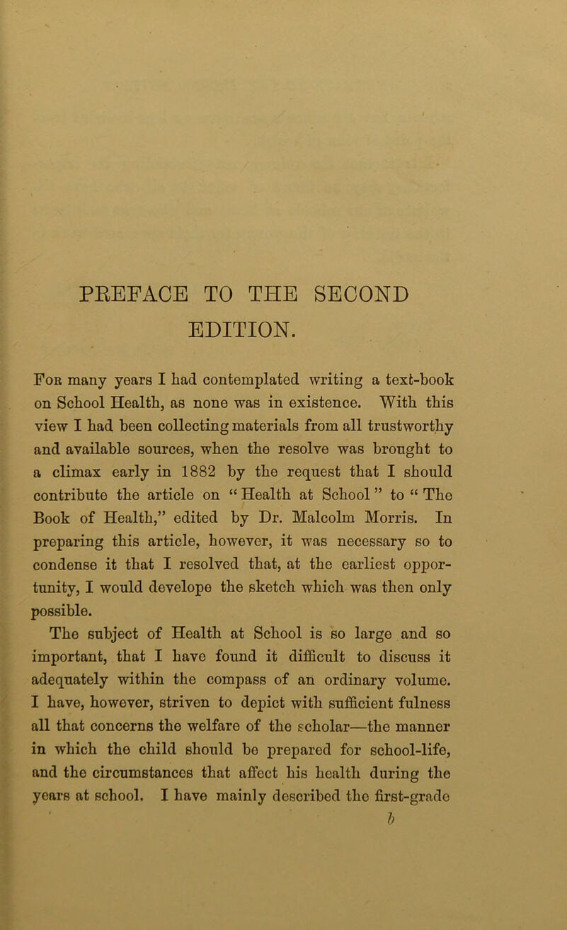 PEEFACE TO THE SECOND EDITION. For many years I had contemplated writing a text-book on School Health, as none was in existence. With this view I had been collecting materials from all trustworthy and available sources, when the resolve was brought to a climax early in 1882 by the request that I should contribute the article on “ Health at School ” to “ The Book of Health,” edited by Dr. Malcolm Morris. In preparing this article, however, it was necessary so to condense it that I resolved that, at the earliest oppor- tunity, I would develops the sketch which was then only possible. The subject of Health at School is so large and so important, that I have found it difficult to discuss it adequately within the compass of an ordinary volume. I have, however, striven to depict with sufficient fulness all that concerns the welfare of the scholar—the manner in which the child should bo prepared for school-life, and the circumstances that affect his health during the years at school. I have mainly described the first-grade h